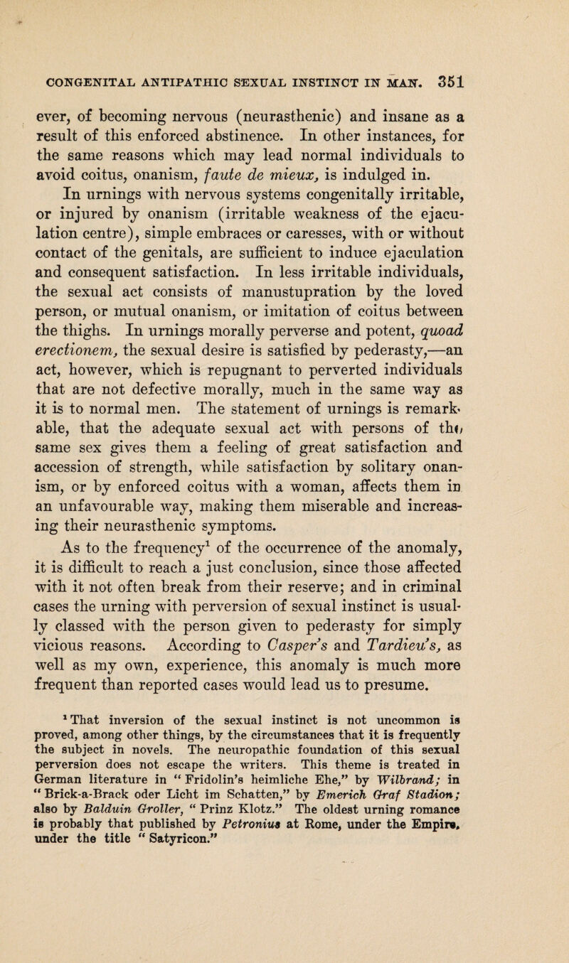 ever, of becoming nervous (neurasthenic) and insane as a result of this enforced abstinence. In other instances, for the same reasons which may lead normal individuals to avoid coitus, onanism, faute de mieux, is indulged in. In urnings with nervous systems congenitally irritable, or injured by onanism (irritable weakness of the ejacu¬ lation centre), simple embraces or caresses, with or without contact of the genitals, are sufficient to induce ejaculation and consequent satisfaction. In less irritable individuals, the sexual act consists of manustupration by the loved person, or mutual onanism, or imitation of coitus between the thighs. In urnings morally perverse and potent, quoad erectionem, the sexual desire is satisfied by pederasty,—-an act, however, which is repugnant to perverted individuals that are not defective morally, much in the same way as it is to normal men. The statement of urnings is remark* able, that the adequate sexual act with persons of th«/ same sex gives them a feeling of great satisfaction and accession of strength, while satisfaction by solitary onan¬ ism, or by enforced coitus with a woman, affects them iu an unfavourable way, making them miserable and increas¬ ing their neurasthenic symptoms. As to the frequency1 of the occurrence of the anomaly, it is difficult to reach a just conclusion, since those affected with it not often break from their reserve; and in criminal cases the urning with perversion of sexual instinct is usual¬ ly classed with the person given to pederasty for simply vicious reasons. According to Casper s and Tardieus, as well as my own, experience, this anomaly is much more frequent than reported cases would lead us to presume. 1 That inversion of the sexual instinct is not uncommon is proved, among other things, by the circumstances that it is frequently the subject in novels. The neuropathic foundation of this sexual perversion does not escape the writers. This theme is treated in German literature in “ Fridolin’s heimliche Ehe,” by Wilbrcmd; in “ Brick-a-Brack oder Licht im Schatten,” by Enterich Graf Stadion; also by Balduin Groller, “ Prinz Klotz.” The oldest urning romance is probably that published by Petroniua at Rome, under the Empire, under the title  Satyricon.”