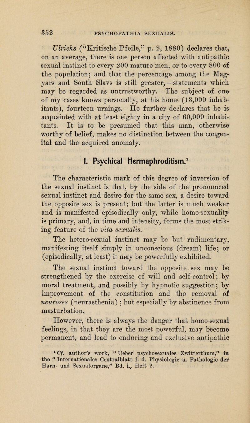 Ulrichs (“Kritische Pfeile/’ p. 2, 1880) declares that, on an average, there is one person affected with antipathic sexual instinct to every 200 mature men, or to every 800 of the population; and that the percentage among the Mag¬ yars and South Slavs is still greater,—statements which may be regarded as untrustworthy. The subject of one of my cases knows personally, at his home (13,000 inhab¬ itants), fourteen urnings. He further declares that he is acquainted with at least eighty in a city of 60,000 inhabi¬ tants. It is to be presumed that this man, otherwise worthy of belief, makes no distinction between the congen¬ ital and the acquired anomaly. I. Psychical Hermaphroditism.1 The characteristic mark of this degree of inversion of the sexual instinct is that, by the side of the pronounced sexual instinct and desire for the same sex, a desire toward the opposite sex is present; but the latter is much weaker and is manifested episodically only, while homo-sexuality is primary, and, in time and intensity, forms the most strik¬ ing feature of the vita sexualis. The hetero-sexual instinct may be but rudimentary, manifesting itself simply in unconscious (dream) life; or (episodically, at least) it may be powerfully exhibited. The sexual instinct toward the opposite sex may be strengthened by the exercise of will and self-control; by moral treatment, and possibly by hypnotic suggestion; by improvement of the constitution and the removal of neuroses (neurasthenia) ; but especially by abstinence from masturbation. However, there is always the danger that homo-sexual feelings, in that they are the most powerful, may become permanent, and lead to enduring and exclusive antipathic 1 Cf. author’s work, “ Ueber psychosexuales Zwitterthum,” in the “ Internationales Centralblatt f. d. Physiologie u. Pathologie der Harn- und Sexualorgane,” Bd. i., Heft 2.