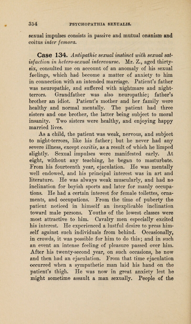 sexual impulses consists in passive and mutual onanism and coitus inter femora. Case 134. Antipathic sexual instinct with sexual sat¬ isfaction in heterosexual intercourse. Mr. Z., aged thirty- six, consulted me on account of an anomaly of his sexual feelings, which had become a matter of anxiety to him in connection with an intended marriage. Patient’s father was neuropathic, and suffered with nightmare and night- terrors. Grandfather was also neuropathic; father’s brother an idiot. Patient’s mother and her family were healthy and normal mentally. The patient had three sisters and one brother, the latter being subject to moral insanity. Two sisters were healthy, and enjoying happy married lives. As a child, the patient was weak, nervous, and subject to night-terrors, like his father; but he never had any severe illness, except coxitis, as a result of which he limped slightly. Sexual impulses were manifested early. At eight, without any teaching, he 'began to masturbate. Prom his fourteenth year, ejaculation. He was mentally well endowed, and his principal interest was in art and literature. He was always weak muscularly, and had no inclination for boyish sports and later for manly occupa¬ tions. He had a certain interest for female toilettes, orna¬ ments, and occupations. Prom the time of puberty the patient noticed in himself an inexplicable inclination toward male persons. Youths of the lowest classes were most attractive to him. Cavalry men especially excited his interest. He experienced a lustful desire to press him¬ self against such individuals from behind. Occasionally, in crowds, it was possible for him to do this; and in such an event an intense feeling of pleasure passed over him. After his twenty-second year, on such occasions, he now and then had an ejaculation. Prom that time ejaculation occurred when a sympathetic man laid his hand on the patient’s thigh. He was now in great anxiety lest he might sometime assault a man sexually. People of the