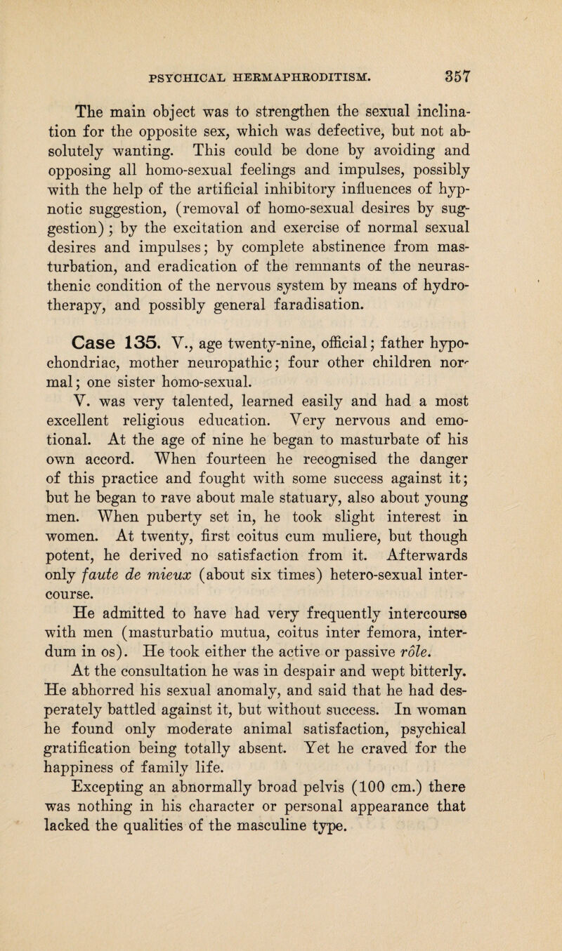 The main object was to strengthen the sexual inclina¬ tion for the opposite sex, which was defective, but not ab¬ solutely wanting. This could be done by avoiding and opposing all homo-sexual feelings and impulses, possibly with the help of the artificial inhibitory influences of hyp¬ notic suggestion, (removal of homo-sexual desires by sug¬ gestion) ; by the excitation and exercise of normal sexual desires and impulses; by complete abstinence from mas¬ turbation, and eradication of the remnants of the neuras¬ thenic condition of the nervous system by means of hydro¬ therapy, and possibly general faradisation. Case 135. V., age twenty-nine, official; father hypo¬ chondriac, mother neuropathic; four other children nor*- mal; one sister homo-sexual. V. was very talented, learned easily and had a most excellent religious education. Very nervous and emo¬ tional. At the age of nine he began to masturbate of his own accord. When fourteen he recognised the danger of this practice and fought with some success against it; but he began to rave about male statuary, also about young men. When puberty set in, he took slight interest in women. At twenty, first coitus cum muliere, but though potent, he derived no satisfaction from it. Afterwards only faute de mieux (about six times) hetero-sexual inter¬ course. He admitted to have had very frequently intercourse with men (masturbatio mutua, coitus inter femora, inter- dum in os). He took either the active or passive role. At the consultation he was in despair and wept bitterly. He abhorred his sexual anomaly, and said that he had des¬ perately battled against it, but without success. In woman he found only moderate animal satisfaction, psychical gratification being totally absent. Yet he craved for the happiness of family life. Excepting an abnormally broad pelvis (100 cm.) there was nothing in his character or personal appearance that lacked the qualities of the masculine type.