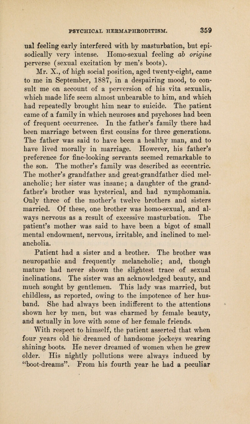 ual feeling early interfered with by masturbation, but epi¬ sodically very intense. Homo-sexual feeling ab origine perverse (sexual excitation by men’s boots). Mr. X., of high social position, aged twenty-eight, came to me in September, 1887, in a despairing mood, to con¬ sult me on account of a perversion of bis vita sexualis, which made life seem almost unbearable to him, and which bad repeatedly brought him near to suicide. The patient came of a family in which neuroses and psychoses bad been of frequent occurrence. In the father’s family there had been marriage between first cousins for three generations. The father was said to have been a healthy man, and to have lived morally in marriage. However, his father’s preference for fine-looking servants seemed remarkable to the son. The mother’s family was described as eccentric. The mother’s grandfather and great-grandfather died mel¬ ancholic; her sister was insane; a daughter of the grand¬ father’s brother was hysterical, and had nymphomania. Only three of the mother’s twelve brothers and sisters married. Of these, one brother was homo-sexual, and al¬ ways nervous as a result of excessive masturbation. The patient’s mother was said to have been a bigot of small mental endowment, nervous, irritable, and inclined to mel¬ ancholia. Patient had a sister and a brother. The brother was neuropathic and frequently melancholic; and, though mature had never shown the slightest trace of sexual inclinations. The sister was an acknowledged beauty, and much sought by gentlemen. This lady was married, but childless, as reported, owing to the impotence of her hus¬ band. She had always been indifferent to the attentions shown her by men, hut was charmed by female beauty, and actually in love with some of her female friends. With respect to himself, the patient asserted that when four years old he dreamed of handsome jockeys wearing shining boots. He never dreamed of women when he grew older. His nightly pollutions were always induced by “boot-dreams”. From his fourth year he had a peculiar