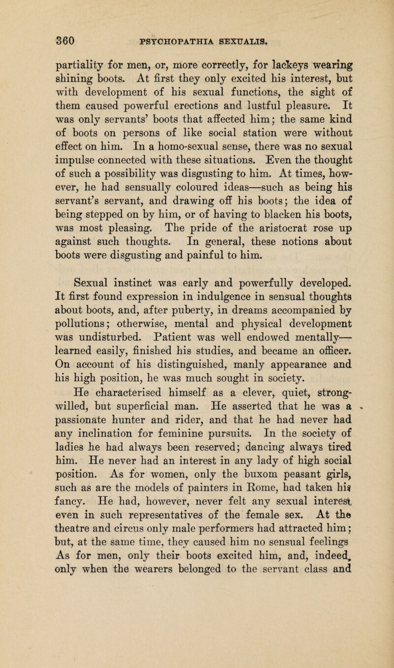 partiality for men, or, more correctly, for lackeys wearing shining boots. At first they only excited his interest, hut with development of his sexual functions, the sight of them caused powerful erections and lustful pleasure. It was only servants’ boots that affected him; the same kind of boots on persons of like social station were without effect on him. In a homo-sexual sense, there was no sexual impulse connected with these situations. Even the thought of such a possibility was disgusting to him. At times, how¬ ever, he had sensually coloured ideas—such as being his servant’s servant, and drawing off his boots; the idea of being stepped on by him, or of having to blacken his boots, was most pleasing. The pride of the aristocrat rose up against such thoughts. In general, these notions about boots were disgusting and painful to him. Sexual instinct was early and powerfully developed. It first found expression in indulgence in sensual thoughts about boots, and, after puberty, in dreams accompanied by pollutions; otherwise, mental and physical development was undisturbed. Patient was well endowed mentally— learned easily, finished his studies, and became an officer. On account of his distinguished, manly appearance and his high position, he was much sought in society. He characterised himself as a clever, quiet, strong- willed, but superficial man. He asserted that he was a passionate hunter and rider, and that he had never had any inclination for feminine pursuits. In the society of ladies he had always been reserved; dancing always tired him. He never had an interest in any lady of high social position. As for women, only the buxom peasant girls, such as are the models of painters in Pome, had taken his fancy. He had, however, never felt any sexual interest even in such representatives of the female sex. At the theatre and circus only male performers had attracted him ; but, at the same time, they caused him no sensual feelings As for men, only their boots excited him, and, indeed, only when the wearers belonged to the servant class and