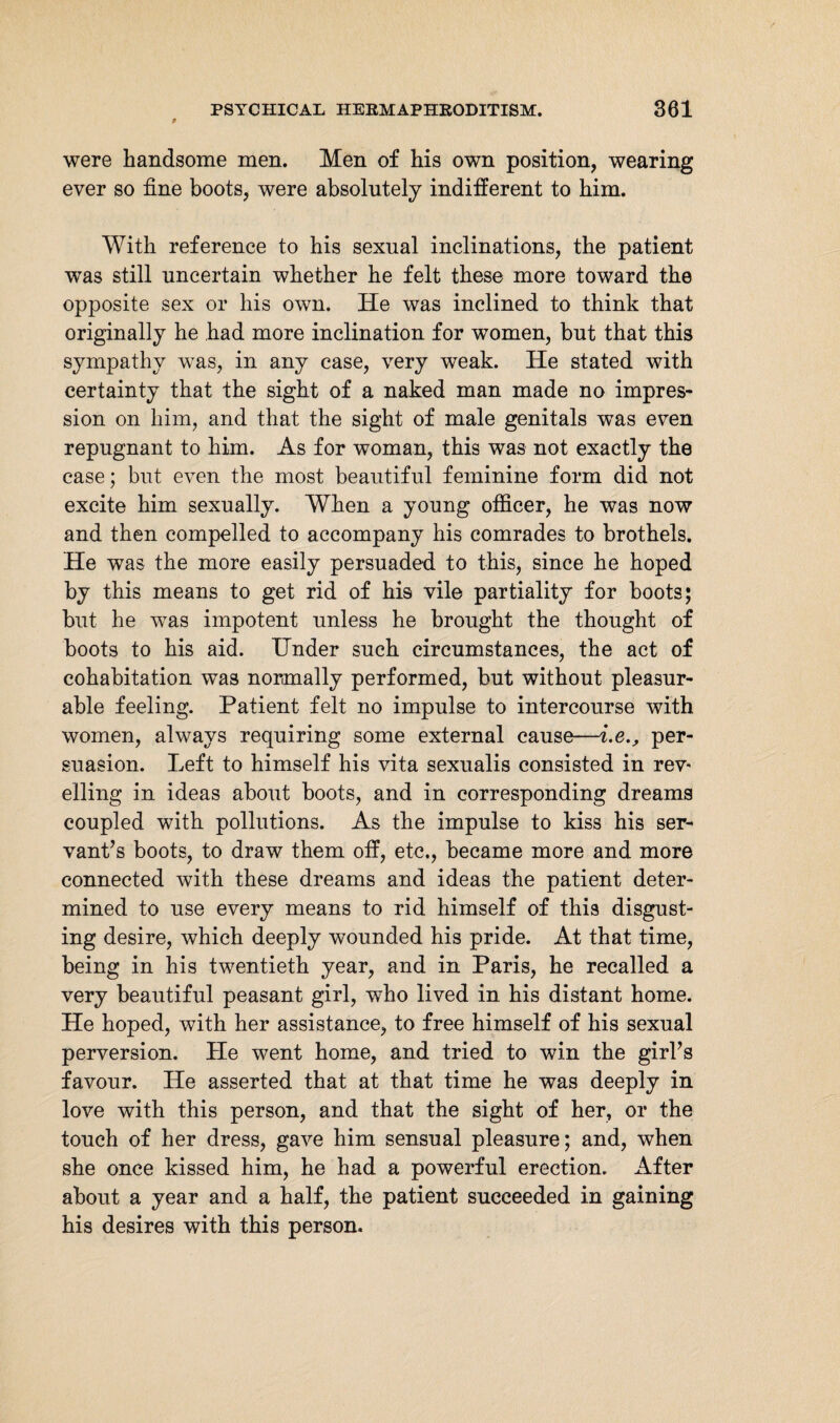 9 were handsome men. Men of his own position, wearing ever so fine boots, were absolutely indifferent to him. With reference to his sexual inclinations, the patient was still uncertain whether he felt these more toward the opposite sex or his own. He was inclined to think that originally he had more inclination for women, but that this sympathy was, in any case, very weak. He stated with certainty that the sight of a naked man made no impres¬ sion on him, and that the sight of male genitals was even repugnant to him. As for woman, this was not exactly the case; but even the most beautiful feminine form did not excite him sexually. When a young officer, he was now and then compelled to accompany his comrades to brothels. He was the more easily persuaded to this, since he hoped by this means to get rid of his vile partiality for boots; but he was impotent unless he brought the thought of boots to his aid. Under such circumstances, the act of cohabitation was normally performed, but without pleasur¬ able feeling. Patient felt no impulse to intercourse with women, always requiring some external cause—i.eper¬ suasion. Left to himself his vita sexualis consisted in rev* elling in ideas about boots, and in corresponding dreams coupled with pollutions. As the impulse to kiss his ser¬ vant’s boots, to draw them off, etc., became more and more connected with these dreams and ideas the patient deter¬ mined to use every means to rid himself of this disgust¬ ing desire, which deeply wounded his pride. At that time, being in his twentieth year, and in Paris, he recalled a very beautiful peasant girl, who lived in his distant home. He hoped, with her assistance, to free himself of his sexual perversion. He went home, and tried to win the girl’s favour. He asserted that at that time he was deeply in love with this person, and that the sight of her, or the touch of her dress, gave him sensual pleasure; and, when she once kissed him, he had a powerful erection. After about a year and a half, the patient succeeded in gaining his desires with this person.