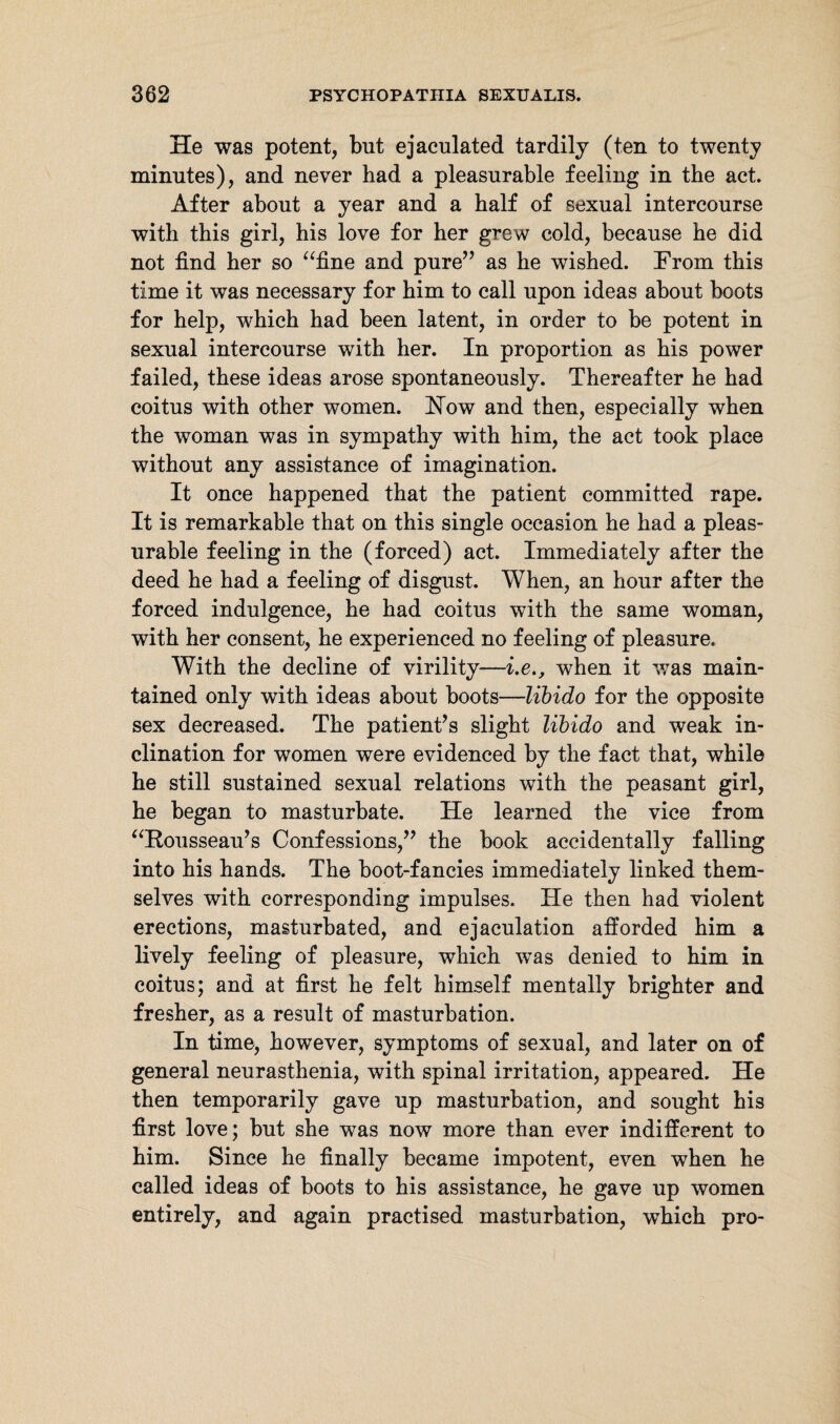He was potent, but ejaculated tardily (ten to twenty minutes), and never had a pleasurable feeling in the act. After about a year and a half of sexual intercourse with this girl, his love for her grew cold, because he did not find her so “fine and pure” as he wished. From this time it was necessary for him to call upon ideas about boots for help, which had been latent, in order to be potent in sexual intercourse with her. In proportion as his power failed, these ideas arose spontaneously. Thereafter he had coitus with other women. How and then, especially when the woman was in sympathy with him, the act took place without any assistance of imagination. It once happened that the patient committed rape. It is remarkable that on this single occasion he had a pleas¬ urable feeling in the (forced) act. Immediately after the deed he had a feeling of disgust. When, an hour after the forced indulgence, he had coitus with the same woman, with her consent, he experienced no feeling of pleasure. With the decline of virility—i.e., when it was main¬ tained only with ideas about boots—libido for the opposite sex decreased. The patient’s slight libido and weak in¬ clination for women were evidenced by the fact that, while he still sustained sexual relations with the peasant girl, he began to masturbate. He learned the vice from “Rousseau’s Confessions,” the book accidentally falling into his hands. The boot-fancies immediately linked them¬ selves with corresponding impulses. He then had violent erections, masturbated, and ejaculation afforded him a lively feeling of pleasure, which was denied to him in coitus; and at first he felt himself mentally brighter and fresher, as a result of masturbation. In time, however, symptoms of sexual, and later on of general neurasthenia, with spinal irritation, appeared. He then temporarily gave up masturbation, and sought his first love; but she was now more than ever indifferent to him. Since he finally became impotent, even when he called ideas of boots to his assistance, he gave up women entirely, and again practised masturbation, which pro-