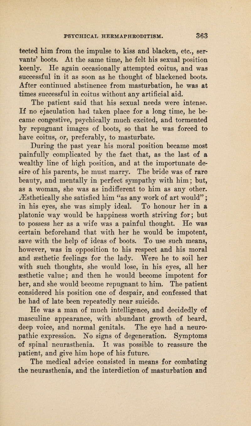 tected him from the impulse to kiss and blacken, etc., ser¬ vants’ hoots. At the same time, he felt his sexual position keenly. He again occasionally attempted coitus, and was successful in it as soon as he thought of blackened boots. After continued abstinence from masturbation, he was at times successful in coitus without any artificial aid. The patient said that his sexual needs were intense. If no ejaculation had taken place for a long time, he be¬ came congestive, psychically much excited, and tormented by repugnant images of boots, so that he was forced to have coitus, or, preferably, to masturbate. During the past year his moral position became most painfully complicated by the fact that, as the last of a wealthy line of high position, and at the importunate de¬ sire of his parents, he must marry. The bride was of rare beauty, and mentally in perfect sympathy with him; but, as a woman, she was as indifferent to him as any other. HCsthetically she satisfied him “as any work of art would”; in his eyes, she was simply ideal. To honour her in a platonic way would be happiness worth striving for; but to possess her as a wife was a painful thought. He was certain beforehand that with her he would be impotent, save with the help of ideas of boots. To use such means, however, was in opposition to his respect and his moral and sesthetic feelings for the lady. Were he to soil her with such thoughts, she would lose, in his eyes, all her aesthetic value; and then he would become impotent for her, and she would become repugnant to him. The patient considered his position one of despair, and confessed that he had of late been repeatedly near suicide. He was a man of much intelligence, and decidedly of masculine appearance, with abundant growth of beard, deep voice, and normal genitals. The eye had a neuro¬ pathic expression. Ho signs of degeneration. Symptoms of spinal neurasthenia. It was possible to reassure the patient, and give him hope of his future. The medical advice consisted in means for combating the neurasthenia, and the interdiction of masturbation and