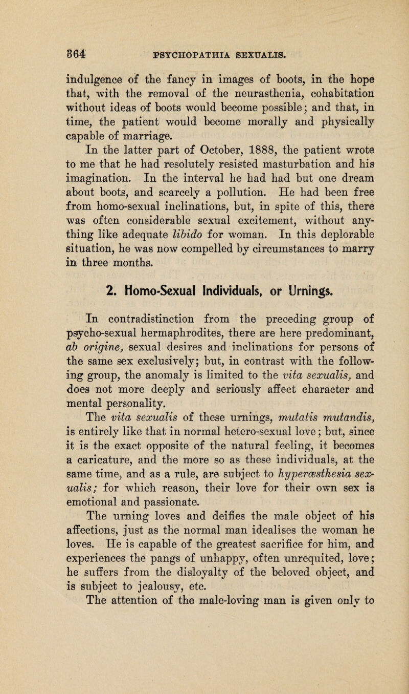 indulgence of the fancy in images of boots, in the hope that, with the removal of the neurasthenia, cohabitation without ideas of boots would become possible; and that, in time, the patient would become morally and physically capable of marriage. In the latter part of October, 1888, the patient wrote to me that he had resolutely resisted masturbation and his imagination. In the interval he had had but one dream about boots, and scarcely a pollution. He had been free from homo-sexual inclinations, but, in spite of this, there was often considerable sexual excitement, without any¬ thing like adequate libido for woman. In this deplorable situation, he was now compelled by circumstances to marry in three months. 2. Homo-Sexual Individuals, or Urnings. In contradistinction from the preceding group of psycho-sexual hermaphrodites, there are here predominant, ab origine, sexual desires and inclinations for persons of the same sex exclusively; but, in contrast with the follow¬ ing group, the anomaly is limited to the vita sexualis, and does not more deeply and seriously affect character and mental personality. The vita sexualis of these urnings, mutatis mutandis, is entirely like that in normal hetero-sexual love; but, since it is the exact opposite of the natural feeling, it becomes a caricature, and the more so as these individuals, at the same time, and as a rule, are subject to hypercesthesia sex¬ ualis; for which reason, their love for their own sex is emotional and passionate. The urning loves and deifies the male object of his affections, just as the normal man idealises the woman he loves. He is capable of the greatest sacrifice for him, and experiences the pangs of unhappy, often unrequited, love; he suffers from the disloyalty of the beloved object, and is subject to jealousy, etc. The attention of the male-loving man is given only to