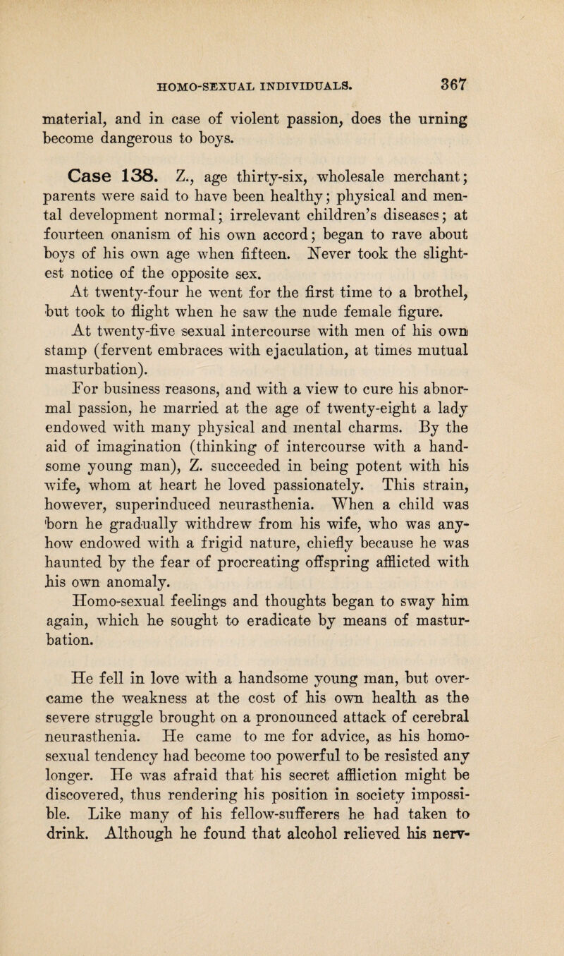 material, and in case of violent passion, does the nrning become dangerous to boys. Case 138. Z., age thirty-six, wholesale merchant; parents were said to have been healthy; physical and men¬ tal development normal; irrelevant children’s diseases; at fourteen onanism of his own accord; began to rave about boys of his own age when fifteen. Never took the slight¬ est notice of the opposite sex. At twenty-four he went for the first time to a brothel, but took to flight when he saw the nude female figure. At twenty-five sexual intercourse with men of his own stamp (fervent embraces with ejaculation, at times mutual masturbation). For business reasons, and with a view to cure his abnor¬ mal passion, he married at the age of twenty-eight a lady endowed with many physical and mental charms. By the aid of imagination (thinking of intercourse with a hand¬ some young man), Z. succeeded in being potent with his wife, whom at heart he loved passionately. This strain, however, superinduced neurasthenia. When a child was born he gradually withdrew from his wife, who was any¬ how endowed with a frigid nature, chiefly because he was haunted by the fear of procreating offspring afflicted with his own anomaly. Homo-sexual feelings and thoughts began to sway him again, which he sought to eradicate by means of mastur¬ bation. He fell in love with a handsome young man, but over¬ came the weakness at the cost of his own health as the severe struggle brought on a pronounced attack of cerebral neurasthenia. He came to me for advice, as his homo¬ sexual tendency had become too powerful to be resisted any longer. He was afraid that his secret affliction might be discovered, thus rendering his position in society impossi¬ ble. Like many of his fellow-sufferers he had taken to drink. Although he found that alcohol relieved his nerv-