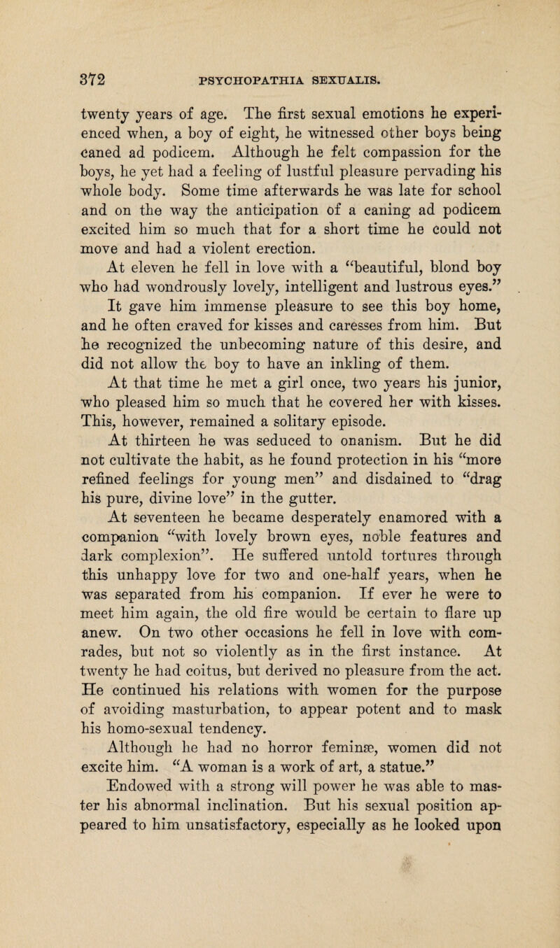 twenty years of age. The first sexual emotions lie experi¬ enced when, a boy of eight, he witnessed other boys being caned ad podicem. Although he felt compassion for the boys, he yet had a feeling of lustful pleasure pervading his whole body. Some time afterwards he was late for school and on the way the anticipation of a caning ad podicem excited him so much that for a short time he could not move and had a violent erection. At eleven he fell in love with a “beautiful, blond boy who had wondrously lovely, intelligent and lustrous eyes.” It gave him immense pleasure to see this boy home, and he often craved for kisses and caresses from him. But he recognized the unbecoming nature of this desire, and did not allow the boy to have an inkling of them. At that time he met a girl once, two years his junior, who pleased him so much that he covered her with kisses. This, however, remained a solitary episode. At thirteen he was seduced to onanism. But he did not cultivate the habit, as he found protection in his “more refined feelings for young men” and disdained to “drag his pure, divine love” in the gutter. At seventeen he became desperately enamored with a companion “with lovely brown eyes, noble features and dark complexion”. He suffered untold tortures through this unhappy love for two and one-half years, when he was separated from his companion. If ever he were to meet him again, the old fire would be certain to flare up anew. On two other occasions he fell in love with com¬ rades, but not so violently as in the first instance. At twenty he had coitus, but derived no pleasure from the act. He continued his relations with women for the purpose of avoiding masturbation, to appear potent and to mask his homo-sexual tendency. Although he had no horror feminse, women did not excite him. “A woman is a work of art, a statue.” Endowed with a strong will power he was able to mas¬ ter his abnormal inclination. But his sexual position ap¬ peared to him unsatisfactory, especially as he looked upon