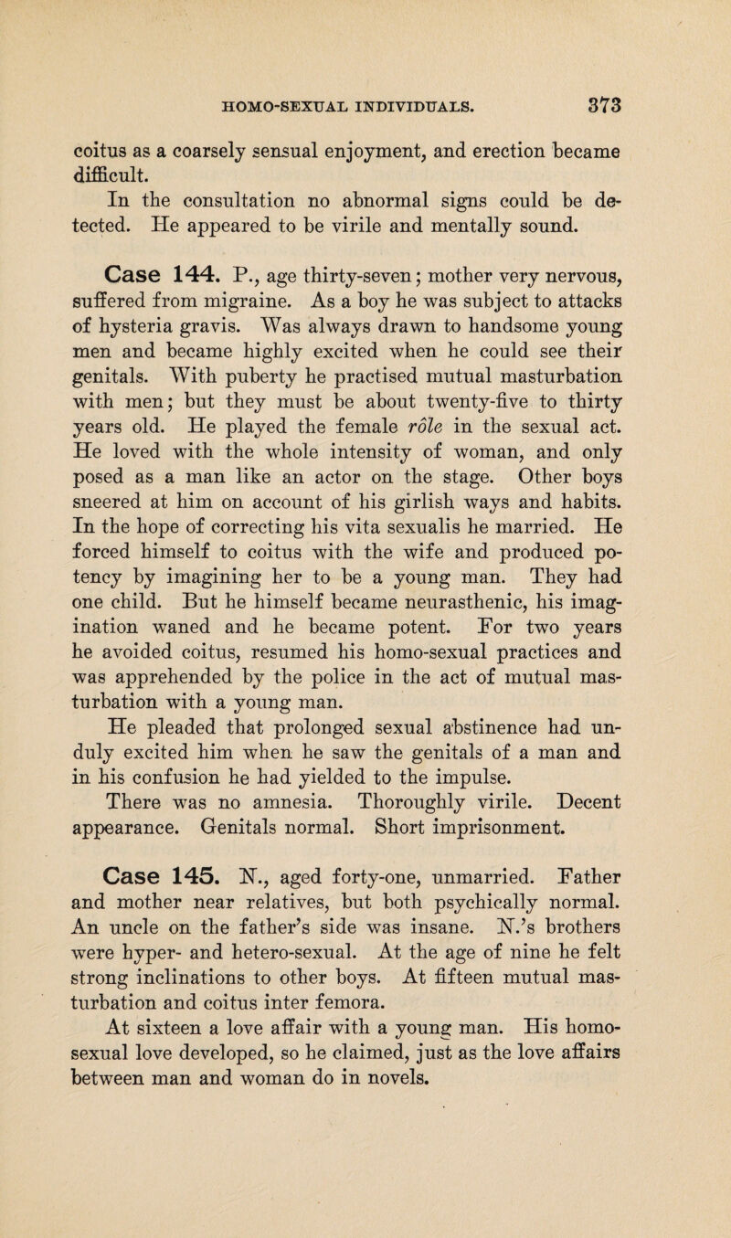 coitus as a coarsely sensual enjoyment, and erection became difficult. In the consultation no abnormal signs could be de¬ tected. He appeared to be virile and mentally sound. Case 144. P., age thirty-seven; mother very nervous, suffered from migraine. As a boy he was subject to attacks of hysteria gravis. Was always drawn to handsome young men and became highly excited when he could see their genitals. With puberty he practised mutual masturbation with men; but they must be about twenty-five to thirty years old. He played the female role in the sexual act. He loved with the whole intensity of woman, and only posed as a man like an actor on the stage. Other boys sneered at him on account of his girlish ways and habits. In the hope of correcting his vita sexualis he married. He forced himself to coitus with the wife and produced po¬ tency by imagining her to be a young man. They had one child. But he himself became neurasthenic, his imag¬ ination waned and he became potent. For two years he avoided coitus, resumed his homo-sexual practices and was apprehended by the police in the act of mutual mas¬ turbation wfith a young man. He pleaded that prolonged sexual abstinence had un¬ duly excited him when he saw the genitals of a man and in his confusion he had yielded to the impulse. There was no amnesia. Thoroughly virile. Decent appearance. Genitals normal. Short imprisonment. Case 145. FT., aged forty-one, unmarried. Father and mother near relatives, but both psychically normal. An uncle on the father’s side was insane. H.’s brothers were hyper- and hetero-sexual. At the age of nine he felt strong inclinations to other boys. At fifteen mutual mas¬ turbation and coitus inter femora. At sixteen a love affair with a young man. His homo¬ sexual love developed, so he claimed, just as the love affairs between man and woman do in novels.