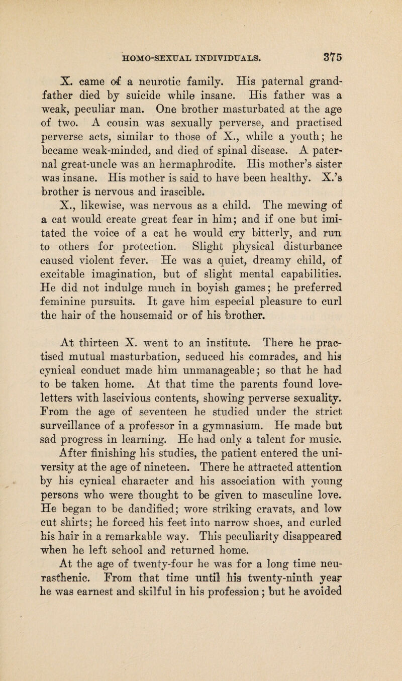 X. came of a neurotic family. His paternal grand¬ father died by suicide while insane. His father was a weak, peculiar man. One brother masturbated at the age of two. A cousin was sexually perverse, and practised perverse acts, similar to those of X., while a youth; he became weak-minded, and died of spinal disease. A pater¬ nal great-uncle was an hermaphrodite. His mother’s sister was insane. His mother is said to have been healthy. X.’s brother is nervous and irascible. X., likewise, was nervous as a child. The mewing of a cat would create great fear in him; and if one but imi¬ tated the voice of a cat he would cry bitterly, and run to others for protection. Slight physical disturbance caused violent fever. He was a quiet, dreamy child, of excitable imagination, but of slight mental capabilities. He did not indulge much in boyish games; he preferred feminine pursuits. It gave him especial pleasure to curl the hair of the housemaid or of his brother. At thirteen X. went to an institute. There he prac¬ tised mutual masturbation, seduced his comrades, and his cynical conduct made him unmanageable; so that he had to be taken home. At that time the parents found love- letters with lascivious contents, showing perverse sexuality. From the age of seventeen he studied under the strict surveillance of a professor in a gymnasium. He made but sad progress in learning. He had only a talent for music. After finishing his studies, the patient entered the uni¬ versity at the age of nineteen. There he attracted attention by his cynical character and his association with young persons who were thought to be given to masculine love. He began to be dandified; wore striking cravats, and low cut shirts; he forced his feet into narrow shoes, and curled his hair in a remarkable way. This peculiarity disappeared when he left school and returned home. At the age of twenty-four he was for a long time neu¬ rasthenic. From that time until his twenty-ninth year he was earnest and skilful in his profession; but he avoided