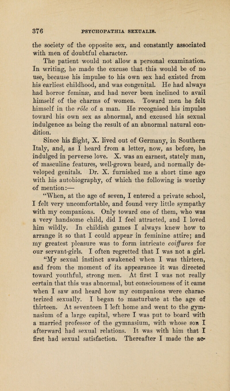 the society of the opposite sex, and constantly associated with men of doubtful character. The patient would not allow a personal examination. In writing, he made the excuse that this would be of no use, because his impulse to his own sex had existed from his earliest childhood, and was congenital. He had always had horror feminse, and had never been inclined to avail himself of the charms of women. Toward men he felt himself in the role of a man. He recognised his impulse toward his own sex as abnormal, and excused his sexual indulgence as being the result of an abnormal natural con¬ dition. Since his flight, X. lived out of Germany, in Southern Italy, and, as I heard from a letter, now, as before, he indulged in perverse love. X. was an earnest, stately man, of masculine features, well-grown beard, and normally de¬ veloped genitals. Dr. X. furnished me a short time ago with his autobiography, of which the following is worthy of mention:— “When, at the age of seven, I entered a private school, I felt very uncomfortable, and found very little sympathy with my companions. Only toward one of them, who was a very handsome child, did I feel attracted, and I loved him wildly. In childish games I always knew how to arrange it so that I could appear in feminine attire; and my greatest pleasure was to form intricate coiffures for our servant-girls. I often regretted that I was not a girl. “My sexual instinct awakened when I was thirteen, and from the moment of its appearance it was directed toward youthful, strong men. At first I was not really certain that this was abnormal, but consciousness of it came when I saw and heard how my companions were charac' terized sexually. I began to masturbate at the age of thirteen. At seventeen I left home and went to the gym¬ nasium of a large capital, where I was put to board with a married professor of the gymnasium, with whose son I afterward had sexual relations. It was with him that I first had sexual satisfaction. Thereafter I made the ac-
