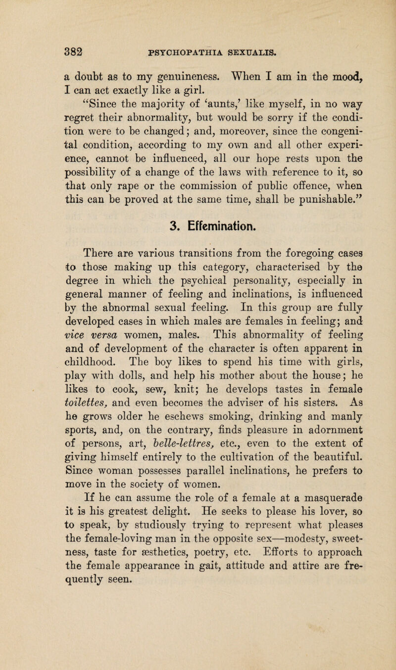 a doubt as to my genuineness. When I am in the mood, I can act exactly like a girl. “Since the majority of ‘aunts/ like myself, in no way regret their abnormality, but would be sorry if the condi¬ tion were to be changed; and, moreover, since the congeni¬ tal condition, according to my own and all other experi¬ ence, cannot be influenced, all our hope rests upon the possibility of a change of the laws with reference to it, so that only rape or the commission of public offence, when this can be proved at the same time, shall be punishable.” 3. Effemination. There are various transitions from the foregoing cases to those making up this category, characterised by the degree in which the psychical personality, especially in general manner of feeling and inclinations, is influenced by the abnormal sexual feeling. In this group are fully developed cases in which males are females in feeling; and vice versa women, males. This abnormality of feeling and of development of the character is often apparent in childhood. The boy likes to spend his time with girls, play with dolls, and help his mother about the house; he likes to cook, sew, knit; he develops tastes in female toilettes, and even becomes the adviser of his sisters. As he grows older he eschewTs smoking, drinking and manly sports, and, on the contrary, finds pleasure in adornment of persons, art, belle-lettres, etc., even to the extent of giving himself entirely to the cultivation of the beautiful. Since woman possesses parallel inclinations, he prefers to move in the society of women. If he can assume the role of a female at a masquerade it is his greatest delight. He seeks to please his lover, so to speak, by studiously trying to represent what pleases the female-loving man in the opposite sex—modesty, sweet¬ ness, taste for sesthetics, poetry, etc. Efforts to approach the female appearance in gait, attitude and attire are fre¬ quently seen.