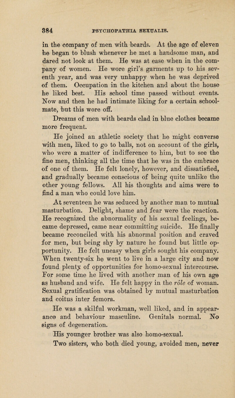 in the company of men with beards. At the age of eleven he began to blush whenever he met a handsome man, and dared not look at them. He was at ease when in the com- pany of women. He wore girl's garments up to his sev¬ enth year, and was very unhappy when he was deprived of them. Occupation in the kitchen and about the house he liked best. His school time passed without events. How and then he had intimate liking for a certain school¬ mate, but this wore off. Dreams of men with beards clad in blue clothes became more frequent. He joined an athletic society that he might converse with men, liked to go to balls, not on account of the girls, who were a matter of indifference to him, but to see the fine men, thinking all the time that he was in the embrace of one of them. He felt lonely, however, and dissatisfied, and gradually became conscious of being quite unlike the other young fellows. All his thoughts and aims were to find a man who could love him. At seventeen he was seduced by another man to mutual masturbation. Delight, shame and fear were the reaction. He recognized the abnormality of his sexual feelings, be¬ came depressed, came near committing suicide. He finally became reconciled with his abnormal position and craved for men, but being shy by nature he found but little op¬ portunity. He felt uneasy when girls sought his company. When twenty-six he went to live in a large city and now found plenty of opportunities for homo-sexual intercourse. Dor some time he lived with another man of his own age as husband and wife. He felt happy in the role of woman. Sexual gratification was obtained by mutual masturbation and coitus inter femora. He was a skilful workman, well liked, and in appear¬ ance and behaviour masculine. Genitals normal. Ho signs of degeneration. His younger brother was also homo-sexual. Two sisters, who both died young, avoided men, never