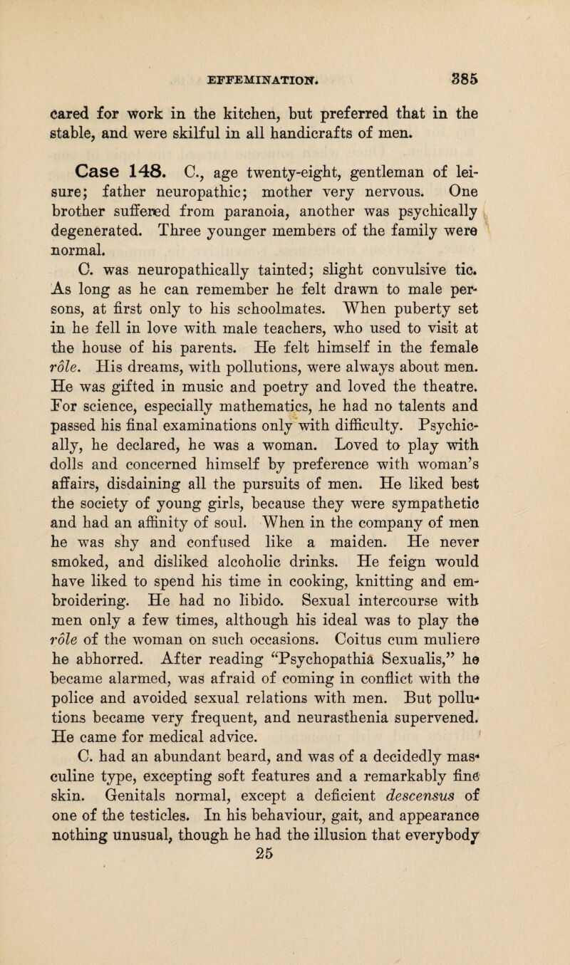 cared for work in the kitchen, but preferred that in the stable, and were skilful in all handicrafts of men. Case 148. C., age twenty-eight, gentleman of lei¬ sure; father neuropathic; mother very nervous. One brother suffered from paranoia, another was psychically degenerated. Three younger members of the family were normal. C. was neuropathically tainted; slight convulsive tic. As long as he can remember he felt drawn to male per¬ sons, at first only to his schoolmates. When puberty set in he fell in love with male teachers, who used to visit at the house of his parents. He felt himself in the female role. His dreams, with pollutions, were always about men. He was gifted in music and poetry and loved the theatre. Tor science, especially mathematics, he had no talents and passed his final examinations only with difficulty. Psychic¬ ally, he declared, he was a woman. Loved to play with dolls and concerned himself by preference with woman’s affairs, disdaining all the pursuits of men. He liked best the society of young girls, because they were sympathetic and had an affinity of soul. When in the company of men he was shy and confused like a maiden. He never smoked, and disliked alcoholic drinks. He feign would have liked to spend his time in cooking, knitting and em¬ broidering. He had no libido. Sexual intercourse with men only a few times, although his ideal was to play the role of the woman on such occasions. Coitus cum muliere he abhorred. After reading “Psychopathia Sexualis,” he became alarmed, was afraid of coming in conflict with the police and avoided sexual relations with men. But pollu¬ tions became very frequent, and neurasthenia supervened. He came for medical advice. C. had an abundant beard, and was of a decidedly mas¬ culine type, excepting soft features and a remarkably fine skin. Genitals normal, except a deficient descensus of one of the testicles. In his behaviour, gait, and appearance nothing unusual, though he had the illusion that everybody 25