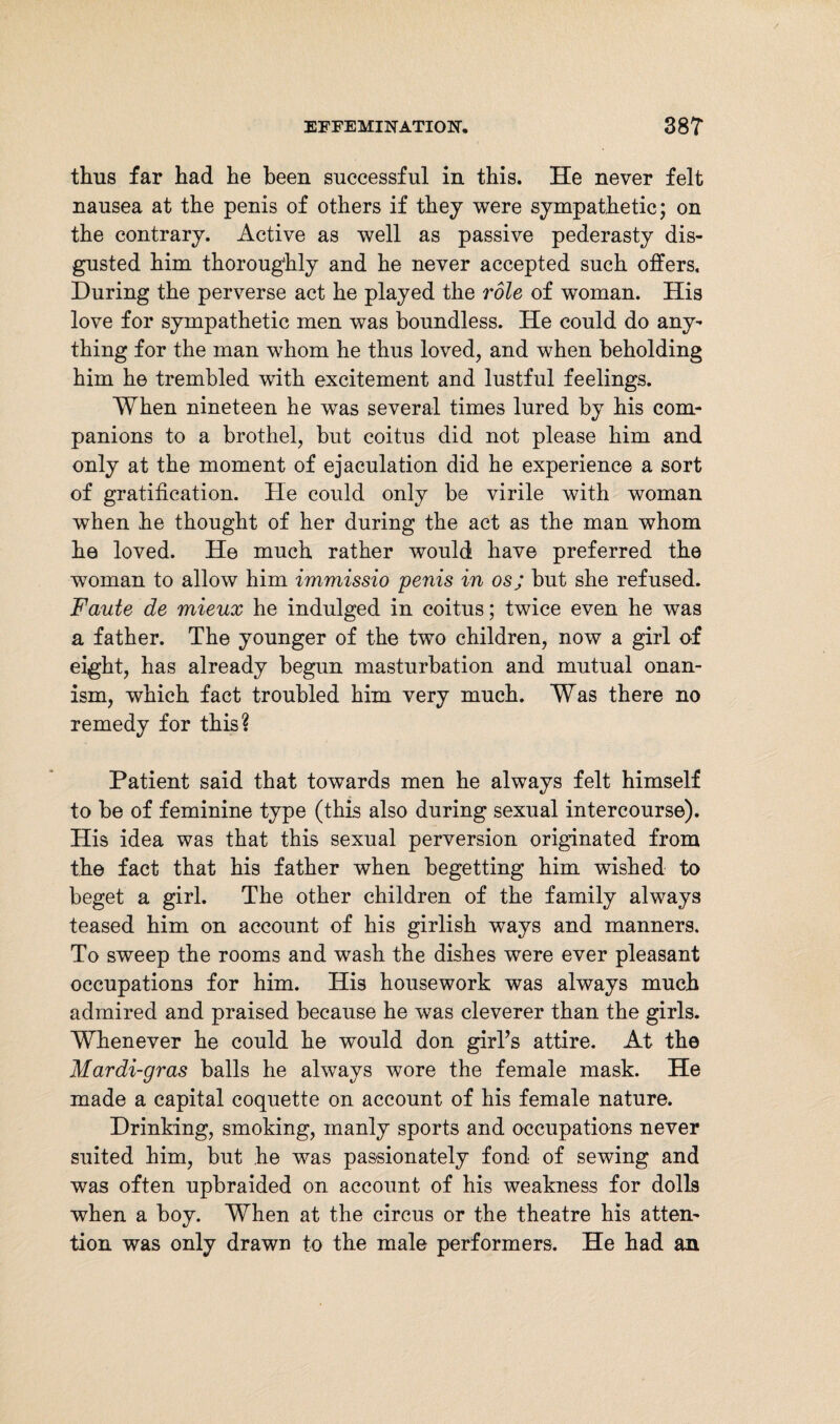 thus far had he been successful in this. He never felt nausea at the penis of others if they were sympathetic; on the contrary. Active as well as passive pederasty dis¬ gusted him thoroughly and he never accepted such offers. During the perverse act he played the role of woman. His love for sympathetic men was boundless. He could do any¬ thing for the man whom he thus loved, and when beholding him he trembled with excitement and lustful feelings. When nineteen he wTas several times lured by his com¬ panions to a brothel, but coitus did not please him and only at the moment of ejaculation did he experience a sort of gratification. He could only be virile with woman when he thought of her during the act as the man whom he loved. He much rather would have preferred the woman to allow him immissio penis in os; but she refused. Faute de mieux he indulged in coitus; twice even he was a father. The younger of the two children, now a girl of eight, has already begun masturbation and mutual onan¬ ism, which fact troubled him very much. Was there no remedy for this? Patient said that towards men he always felt himself to be of feminine type (this also during sexual intercourse). His idea was that this sexual perversion originated from the fact that his father when begetting him wished to beget a girl. The other children of the family always teased him on account of his girlish ways and manners. To sweep the rooms and wash the dishes were ever pleasant occupations for him. His housework was always much admired and praised because he was cleverer than the girls. Whenever he could he would don girl’s attire. At the Mar di-gras balls he always wore the female mask. He made a capital coquette on account of his female nature. Drinking, smoking, manly sports and occupations never suited him, but he was passionately fond of sewing and was often upbraided on account of his weakness for dolls when a boy. When at the circus or the theatre his atten¬ tion was only drawn to the male performers. He had an
