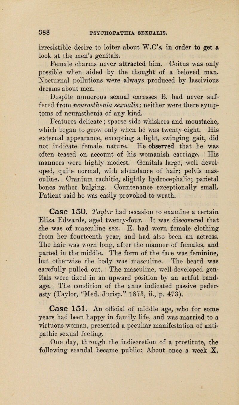 irresistible desire to loiter about W.C’s. in order to get a look at the men’s genitals. Female charms never attracted him. Coitus was only possible when aided by the thought of a beloved man. Nocturnal pollutions were always produced by lascivious dreams about men. Despite numerous sexual excesses B. had never suf¬ fered from neurasthenia sexualis; neither were there symp¬ toms of neurasthenia of any kind. Features delicate; sparse side whiskers and moustache, which began to grow only when he was twenty-eight. His external appearance, excepting a light, swinging gait, did not indicate female nature. He observed that he was often teased on account of his womanish carriage. His manners were highly modest. Genitals large, well devel¬ oped, quite normal, with abundance of hair; pelvis mas¬ culine. Cranium rachitic, slightly hydrocephalic; parietal bones rather bulging. Countenance exceptionally small. Patient said he was easily provoked to wrath. Case 150. Taylor had occasion to examine a certain Eliza Edwards, aged twenty-four. It was discovered that she was of masculine sex. E. had worn female clothing from her fourteenth year, and had also been an actress. The hair was worn long, after the manner of females, and parted in the middle. The form of the face was feminine, but otherwise the body was masculine. The beard was carefully pulled out. The masculine, well-developed gen¬ itals were fixed in an upward position by an artful band¬ age. The condition of the anus indicated passive peder¬ asty (Taylor, “Med. Jurisp.” 1873, ii., p. 473). Case 151. An official of middle age, who for some years had been happy in family life, and was married to a virtuous woman, presented a peculiar manifestation of anti¬ pathic sexual feeling. One day, through the indiscretion of a prostitute, the following scandal became public: About once a week X.