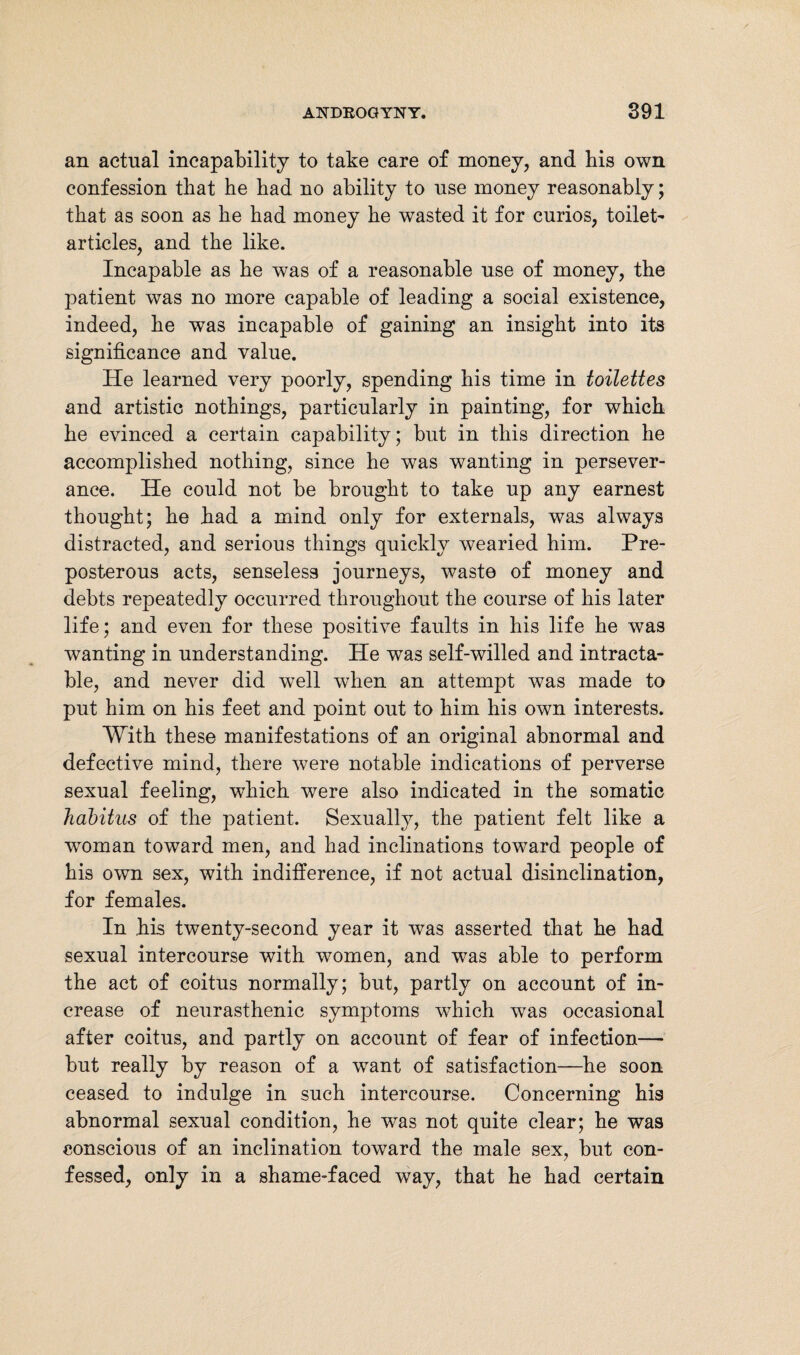 an actual incapability to take care of money, and his own confession that he had no ability to use money reasonably; that as soon as he had money he wasted it for curios, toilet- articles, and the like. Incapable as he was of a reasonable use of money, the patient was no more capable of leading a social existence, indeed, he was incapable of gaining an insight into its significance and value. He learned very poorly, spending his time in toilettes and artistic nothings, particularly in painting, for which he evinced a certain capability; but in this direction he accomplished nothing, since he was wanting in persever¬ ance. He could not be brought to take up any earnest thought; he had a mind only for externals, was always distracted, and serious things quickly wearied him. Pre¬ posterous acts, senseless journeys, waste of money and debts repeatedly occurred throughout the course of his later life; and even for these positive faults in his life he was wanting in understanding. He was self-willed and intracta¬ ble, and never did well when an attempt was made to put him on his feet and point out to him his own interests. With these manifestations of an original abnormal and defective mind, there were notable indications of perverse sexual feeling, which were also indicated in the somatic habitus of the patient. Sexually, the patient felt like a woman toward men, and had inclinations toward people of his own sex, with indifference, if not actual disinclination, for females. In his twenty-second year it was asserted that he had sexual intercourse with women, and was able to perform the act of coitus normally; but, partly on account of in¬ crease of neurasthenic symptoms which was occasional after coitus, and partly on account of fear of infection— but really by reason of a want of satisfaction—he soon ceased to indulge in such intercourse. Concerning his abnormal sexual condition, he was not quite clear; he was conscious of an inclination toward the male sex, but con¬ fessed, only in a shame-faced way, that he had certain