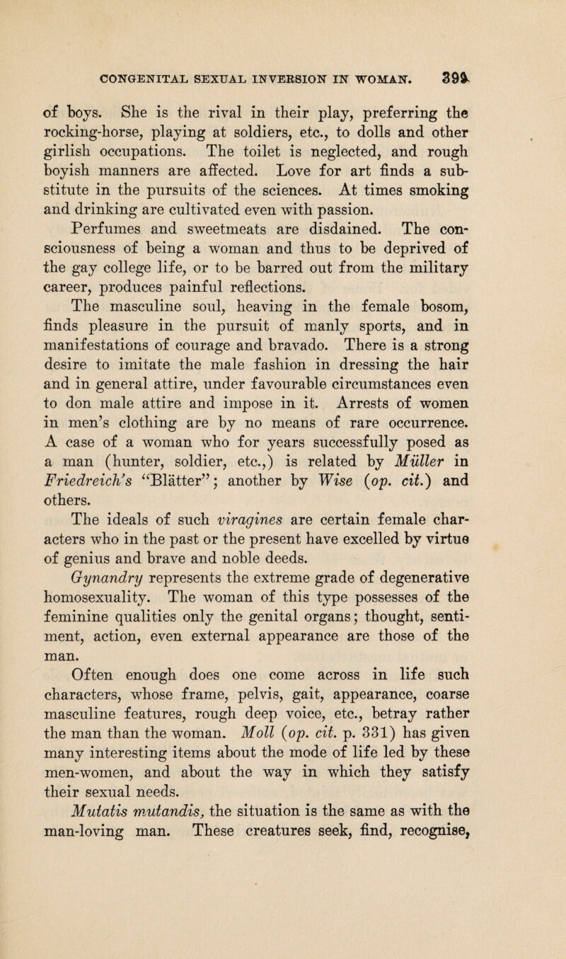 of boys. She is the rival in their play, preferring the rocking-horse, playing at soldiers, etc., to dolls and other girlish occupations. The toilet is neglected, and rough boyish manners are affected. Love for art finds a sub¬ stitute in the pursuits of the sciences. At times smoking and drinking are cultivated even with passion. Perfumes and sweetmeats are disdained. The con¬ sciousness of being a woman and thus to be deprived of the gay college life, or to be barred out from the military career, produces painful reflections. The masculine soul, heaving in the female bosom, finds pleasure in the pursuit of manly sports, and in manifestations of courage and bravado. There is a strong desire to imitate the male fashion in dressing the hair and in general attire, under favourable circumstances even to don male attire and impose in it. Arrests of women in men’s clothing are by no means of rare occurrence. A case of a woman who for years successfully posed as a man (hunter, soldier, etc.,) is related by Muller in Friedreich's “Blätter”; another by Wise (op. cit.) and others. The ideals of such viragines are certain female char¬ acters who in the past or the present have excelled by virtue of genius and brave and noble deeds. Gynandry represents the extreme grade of degenerative homosexuality. The woman of this type possesses of the feminine qualities only the genital organs; thought, senti¬ ment, action, even external appearance are those of the man. Often enough does one come across in life such characters, whose frame, pelvis, gait, appearance, coarse masculine features, rough deep voice, etc., betray rather the man than the woman. Moll (op. cit. p. 331) has given many interesting items about the mode of life led by these men-women, and about the way in which they satisfy their sexual needs. Mutatis mutandis, the situation is the same as with the man-loving man. These creatures seek, find, recognise,