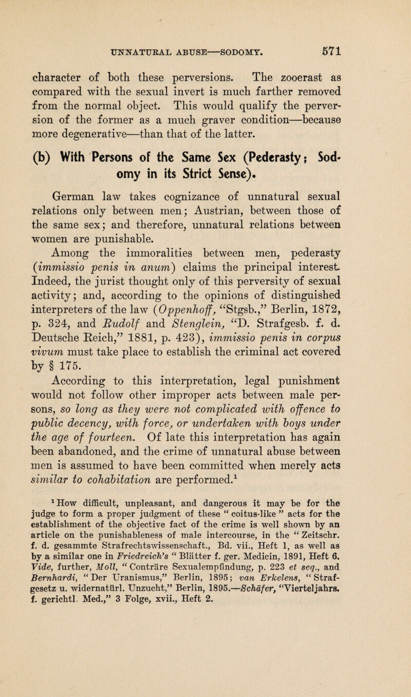 character of both these perversions. The zooerast as compared with the sexual invert is much farther removed from the normal object. This would qualify the perver¬ sion of the former as a much graver condition—because more degenerative—than that of the latter. (b) With Persons of the Same Sex (Pederasty; Sod¬ omy in its Strict Sense). German law takes cognizance of unnatural sexual relations only between men; Austrian, between those of the same sex; and therefore, unnatural relations between women are punishable. Among the immoralities between men, pederasty (immissio 'penis in anum) claims the principal interest. Indeed, the jurist thought only of this perversity of sexual activity; and, according to the opinions of distinguished interpreters of the law (Oppenhojf, “Stgsb.,” Berlin, 1872, p. 324, and Rudolf and Stenglein, “D. Strafgesb. f. d. Deutsche Reich,” 1881, p. 423), immissio penis in corpus vivum must take place to establish the criminal act covered by § 175. According to this interpretation, legal punishment would not follow other improper acts between male per¬ sons, so long as they were not complicated with offence to public decency, with force, or undertaken with boys under the age of fourteen. Of late this interpretation has again been abandoned, and the crime of unnatural abuse between men is assumed to have been committed when merely acts similar to cohabitation are performed.1 1 How difficult, unpleasant, and dangerous it may be for the judge to form a proper judgment of these “ coitus-like ” acts for the establishment of the objective fact of the crime is well shown by an article on the punishableness of male intercourse, in the “ Zeitschr. f. d. gesammte Strafrechtswissenschaft., Bd. vii., Heft 1, as well as by a similar one in Friedreich’s “ Blätter f. ger. Medicin, 1891, Heft 6. Vide, further, Moll, “ Conträre Sexualempfindung, p. 223 et seq., and Bernhardi, “ Der Uranismus,” Berlin, 1895; van Erkelens, “Straf¬ gesetz u. widernatürl. Unzucht,” Berlin, 1895.—Schäfer, “Vierteljahrs, f. gerichtl. Med.,” 3 Folge, xvii., Heft 2.