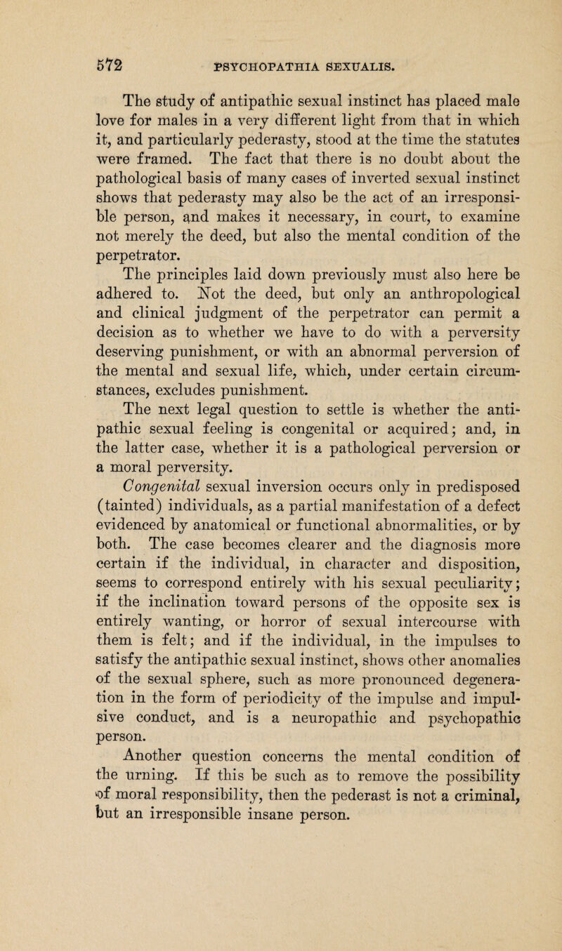 The study of antipathic sexual instinct has placed male love for males in a very different light from that in which it, and particularly pederasty, stood at the time the statutes were framed. The fact that there is no doubt about the pathological basis of many cases of inverted, sexual instinct shows that pederasty may also be the act of an. irresponsi¬ ble person, and makes it necessary, in court, to examine not merely the deed, but also the mental condition of the perpetrator. The principles laid down previously must also here be adhered to. Not the deed, but only an anthropological and clinical judgment of the perpetrator can permit a decision as to whether we have to do with a perversity deserving punishment, or with an abnormal perversion of the mental and sexual life, which, under certain circum¬ stances, excludes punishment. The next legal question to settle is whether the anti¬ pathic sexual feeling is congenital or acquired; and, in the latter case, whether it is a pathological perversion or a moral perversity. Congenital sexual inversion occurs only in predisposed (tainted) individuals, as a partial manifestation of a defect evidenced by anatomical or functional abnormalities, or by both. The case becomes clearer and the diagnosis more certain if the individual, in character and disposition, seems to correspond entirely with his sexual peculiarity; if the inclination toward persons of the opposite sex is entirely wanting, or horror of sexual intercourse with them is felt; and if the individual, in the impulses to satisfy the antipathic sexual instinct, shows other anomalies of the sexual sphere, such as more pronounced degenera¬ tion in the form of periodicity of the impulse and impul¬ sive conduct, and is a neuropathic and psychopathic person. Another question concerns the mental condition of the urning. If this be such as to remove the possibility *>f moral responsibility, then the pederast is not a criminal, but an irresponsible insane person.