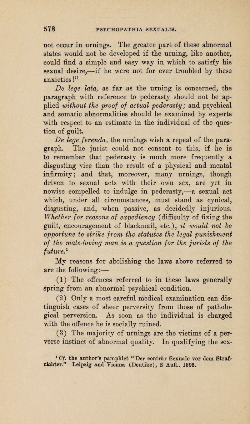not occur in urnings. The greater part of these abnormal states would not be developed if the urning, like another, could find a simple and easy way in which to satisfy his sexual desire,—if he were not for ever troubled by these anxieties!” De lege lata, as far as the urning is concerned, the paragraph with reference to pederasty should not be ap¬ plied without the proof of actual pederasty; and psychical and somatic abnormalities should be examined by experts with respect to an estimate in the individual of the ques¬ tion of guilt. De lege ferenda, the urnings wish a repeal of the para¬ graph. The jurist could not consent to this, if he is to remember that pederasty is much more frequently a disgusting vice than the result of a physical and mental infirmity; and that, moreover, many urnings, though driven to sexual acts with their own sex, are yet in nowise compelled to indulge in pederasty,—a sexual act which, under all circumstances, must stand as cynical, disgusting, and, when passive, as decidedly injurious. Whether for reasons of expediency (difficulty of fixing the guilt, encouragement of blackmail, etc.), it would not he opportune to strike from the statutes the legal punishment of the male-loving man is a question for the jurists of the future.1 My reasons for abolishing the laws above referred to are the following:— (1) The offences referred to in these laws generally spring from an abnormal psychical condition. (2) Only a most careful medical examination can dis¬ tinguish cases of sheer perversity from those of patholo¬ gical perversion. As soon as the individual is charged with the offence he is socially ruined. (3) The majority of urnings are the victims of a per¬ verse instinct of abnormal quality. In qualifying the sex- 1 Cf. the author’s pamphlet “ Der eonträr Sexuale vor dem Straf¬ richter.” Leipzig and Vienna (Deutike), 2 Aufl.v 1895.
