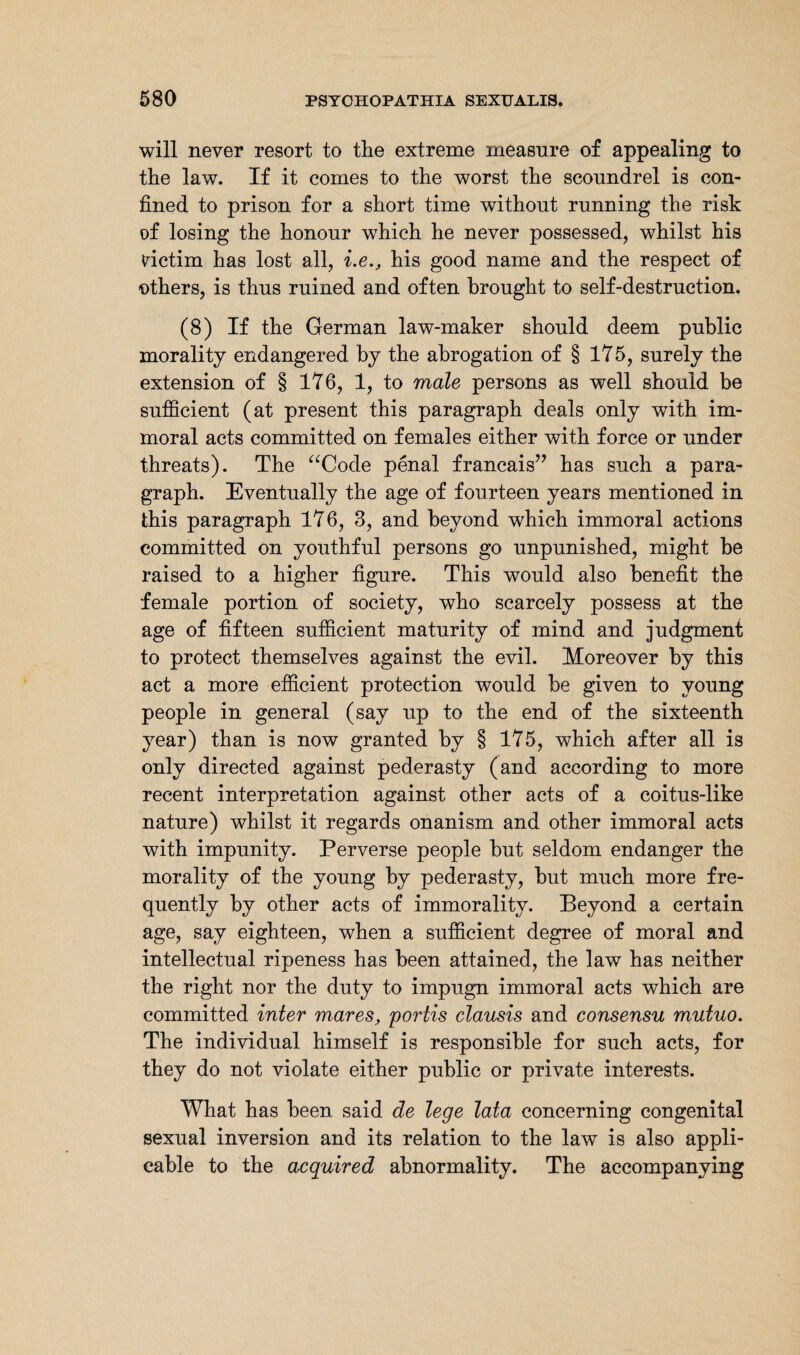 will never resort to the extreme measure of appealing to the law. If it comes to the worst the scoundrel is con¬ fined to prison for a short time without running the risk of losing the honour which he never possessed, whilst his victim has lost all, i.ehis good name and the respect of others, is thus ruined and often brought to self-destruction. (8) If the German law-maker should deem public morality endangered by the abrogation of § 175, surely the extension of § 176, 1, to male persons as well should be sufficient (at present this paragraph deals only with im¬ moral acts committed on females either with force or under threats). The “Code penal francais” has such a para¬ graph. Eventually the age of fourteen years mentioned in this paragraph 176, 3, and beyond which immoral actions committed on youthful persons go unpunished, might he raised to a higher figure. This would also benefit the female portion of society, who scarcely possess at the age of fifteen sufficient maturity of mind and judgment to protect themselves against the evil. Moreover by this act a more efficient protection would be given to young people in general (say up to the end of the sixteenth year) than is now granted by § 175, which after all is only directed against pederasty (and according to more recent interpretation against other acts of a coitus-like nature) whilst it regards onanism and other immoral acts with impunity. Perverse people but seldom endanger the morality of the young by pederasty, hut much more fre¬ quently by other acts of immorality. Beyond a certain age, say eighteen, when a sufficient degree of moral and intellectual ripeness has been attained, the law has neither the right nor the duty to impugn immoral acts which are committed inter mares, portis clausis and consensu mutuo. The individual himself is responsible for such acts, for they do not violate either public or private interests. What has been said de lege lata concerning congenital sexual inversion and its relation to the law is also appli¬ cable to the acquired abnormality. The accompanying