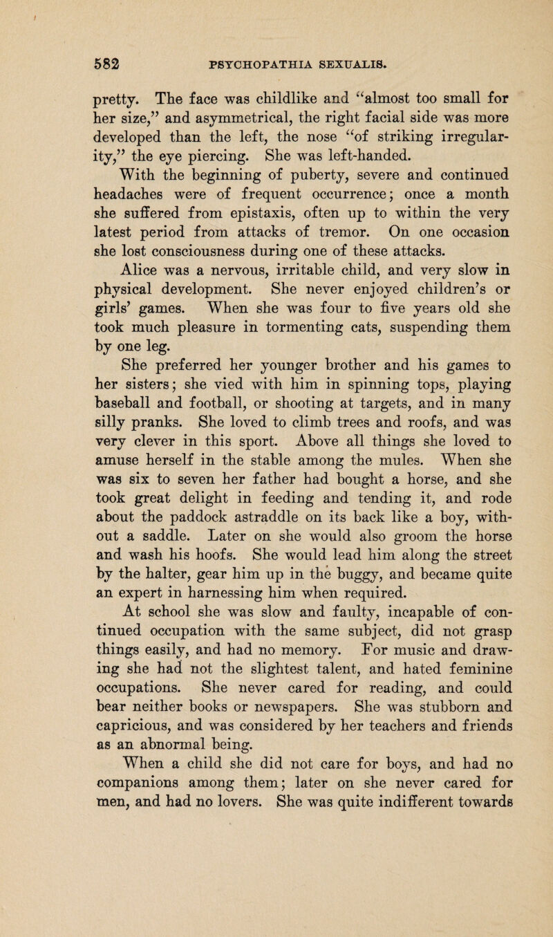 pretty. The face was childlike and ‘‘almost too small for her size,” and asymmetrical, the right facial side was more developed than the left, the nose “of striking irregular¬ ity,” the eye piercing. She was left-handed. With the beginning of puberty, severe and continued headaches were of frequent occurrence; once a month she suffered from epistaxis, often up to within the very latest period from attacks of tremor. On one occasion she lost consciousness during one of these attacks. Alice was a nervous, irritable child, and very slow in physical development. She never enjoyed children’s or girls’ games. When she was four to five years old she took much pleasure in tormenting cats, suspending them by one leg. She preferred her younger brother and his games to her sisters; she vied with him in spinning tops, playing baseball and football, or shooting at targets, and in many silly pranks. She loved to climb trees and roofs, and was very clever in this sport. Above all things she loved to amuse herself in the stable among the mules. When she was six to seven her father had bought a horse, and she took great delight in feeding and tending it, and rode about the paddock astraddle on its back like a boy, with¬ out a saddle. Later on she would also groom the horse and wash his hoofs. She would lead him along the street by the halter, gear him up in the buggy, and became quite an expert in harnessing him when required. At school she was slow and faulty, incapable of con¬ tinued occupation with the same subject, did not grasp things easily, and had no memory. For music and draw¬ ing she had not the slightest talent, and hated feminine occupations. She never cared for reading, and could bear neither books or newspapers. She was stubborn and capricious, and was considered by her teachers and friends as an abnormal being. When a child she did not care for boys, and had no companions among them; later on she never cared for men, and had no lovers. She was quite indifferent towards