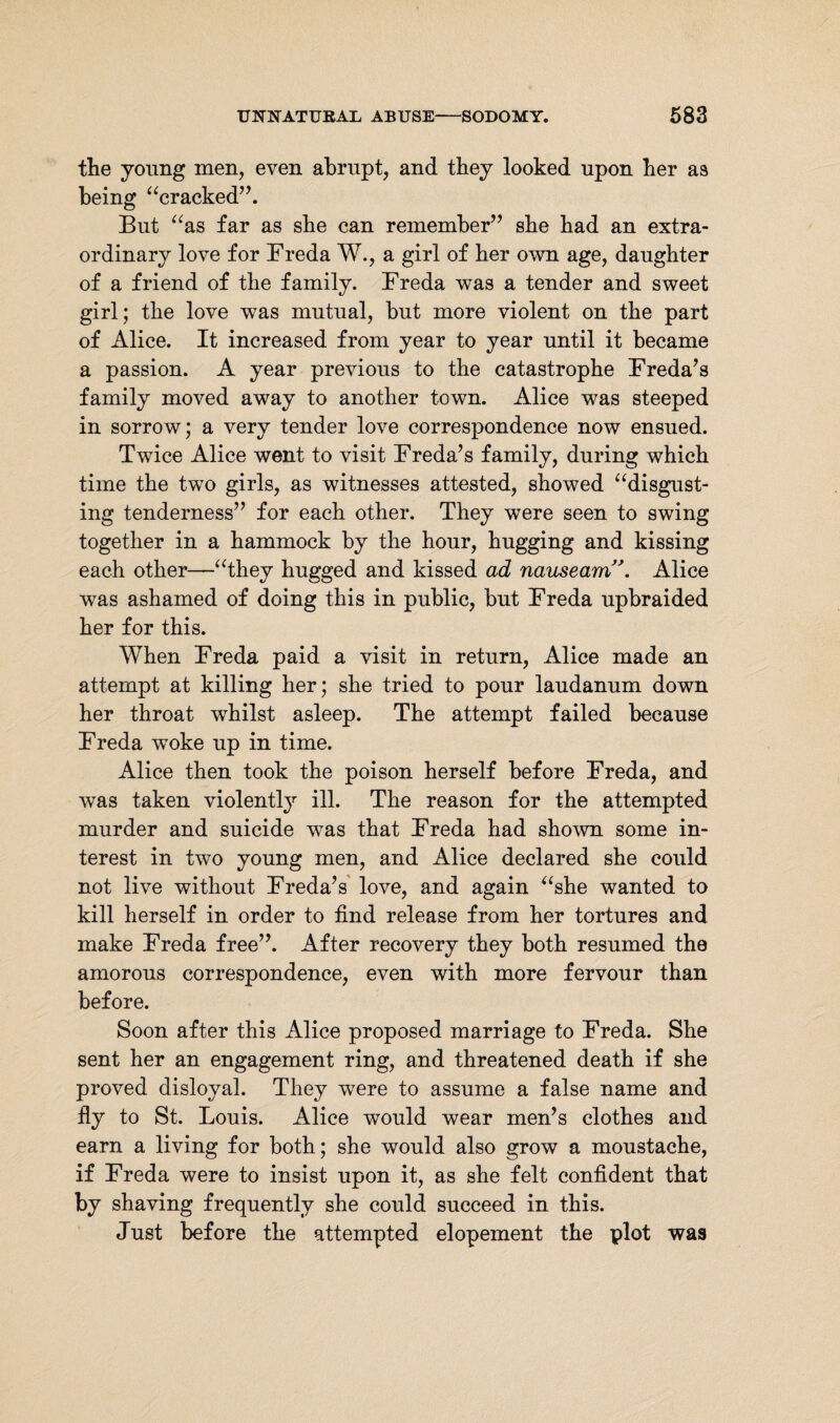 the young men, even abrupt, and they looked upon her as being “cracked”. But “as far as she can remember” sbe bad an extra¬ ordinary love for Freda W., a girl of ber own age, daughter of a friend of the family. Freda was a tender and sweet girl; the love was mutual, but more violent on the part of Alice. It increased from year to year until it became a passion. A year previous to the catastrophe Freda’s family moved away to another town. Alice was steeped in sorrow; a very tender love correspondence now ensued. Twice Alice went to visit Freda’s family, during which time the two girls, as witnesses attested, showed “disgust¬ ing tenderness” for each other. They were seen to swing together in a hammock by the hour, hugging and kissing each other—“they hugged and kissed ad nauseamA Alice was ashamed of doing this in public, but Freda upbraided her for this. When Freda paid a visit in return, Alice made an attempt at killing her; she tried to pour laudanum down her throat whilst asleep. The attempt failed because Freda woke up in time. Alice then took the poison herself before Freda, and was taken violently ill. The reason for the attempted murder and suicide was that Freda had shown some in¬ terest in two young men, and Alice declared she could not live without Freda’s love, and again “she wanted to kill herself in order to find release from her tortures and make Freda free”. After recovery they both resumed the amorous correspondence, even with more fervour than before. Soon after this Alice proposed marriage to Freda. She sent her an engagement ring, and threatened death if she proved disloyal. They were to assume a false name and fly to St. Louis. Alice would wear men’s clothes and earn a living for both; she would also grow a moustache, if Freda were to insist upon it, as she felt confident that by shaving frequently she could succeed in this. Just before the attempted elopement the plot was