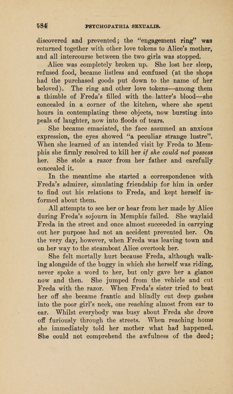 discovered and prevented; the “engagement ring” was returned together with other love tokens to Alice’s mother, and all intercourse between the two girls was stopped. Alice was completely broken up. She lost her sleep, refused food, became listless and confused (at the shops had the purchased goods put down to the name of her beloved). The ring and other love tokens—among them a thimble of Freda’s filled with the latter’s blood—she concealed in a corner of the kitchen, where she spent hours in contemplating these objects, now bursting into peals of laughter, now into floods of tears. She became emaciated, the face assumed an anxious expression, the eyes showed “a peculiar strange lustre”. When she learned of an intended visit by Freda to Mem¬ phis she firmly resolved to kill her if she could not possess her. She stole a razor from her father and carefully concealed it. In the meantime she started a correspondence with Freda’s admirer, simulating friendship for him in order to find out his relations to Freda, and kept herself in¬ formed about them. All attempts to see her or hear from her made by Alice during Freda’s sojourn in Memphis failed. She waylaid Freda in the street and once almost succeeded in carrying out her purpose had not an accident prevented her. On the very day, however, when Freda was leaving town and on her way to the steamboat Alice overtook her. She felt mortally hurt because Freda, although walk¬ ing alongside of the buggy in which she herself was riding, never spoke a word to her, but only gave her a glance now and then. She jumped from the vehicle and cut Freda with the razor. When Freda’s sister tried to beat her off she became frantic and blindly cut deep gashes into the poor girl’s neck, one reaching almost from ear to ear. Whilst everybody was busy about Freda she drove off furiously through the streets. When reaching home she immediately told her mother what had happened. She could not comprehend the awfulness of the deed;