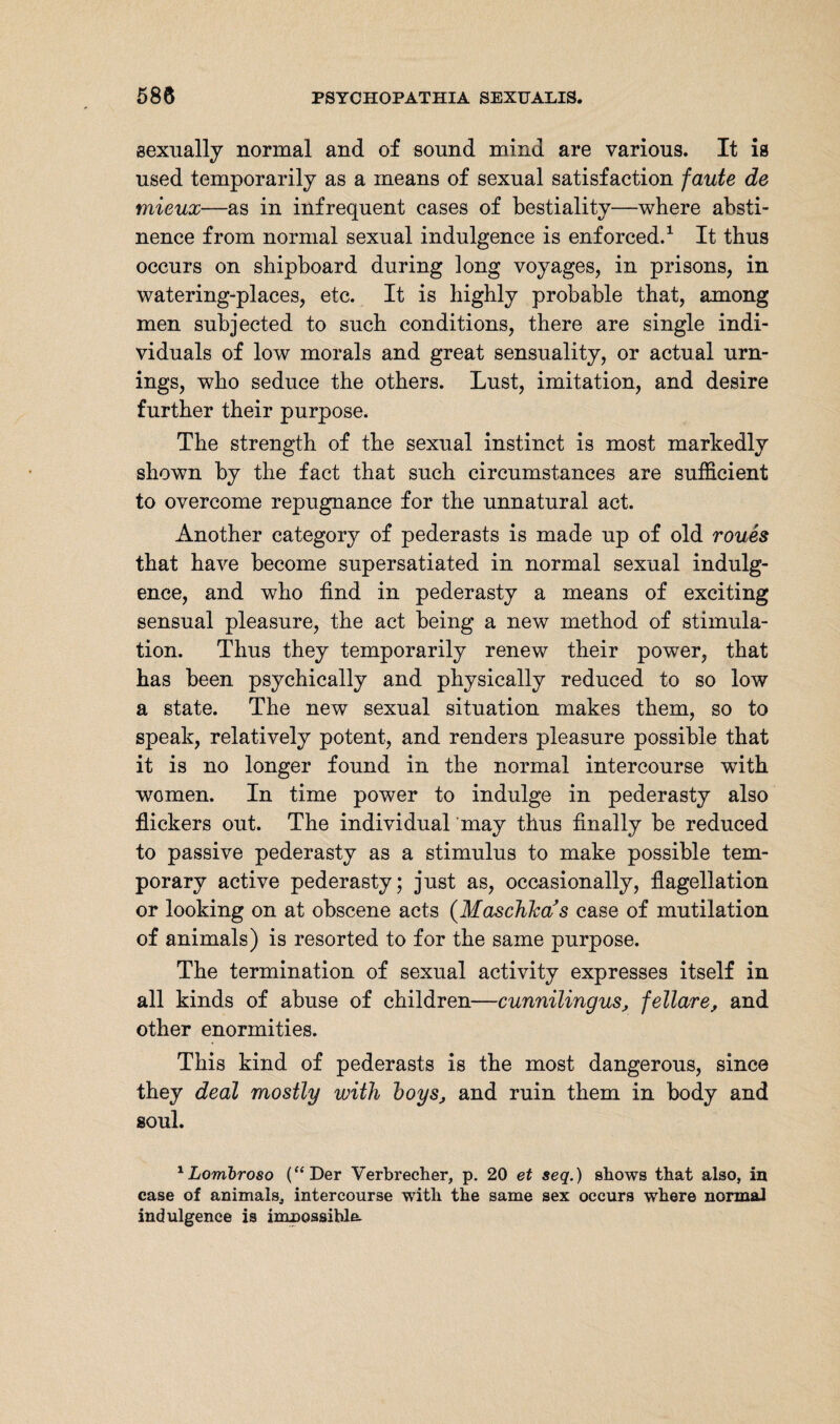sexually normal and of sound mind are various. It is used temporarily as a means of sexual satisfaction faute de mieux—as in infrequent cases of bestiality—where absti¬ nence from normal sexual indulgence is enforced.1 It thus occurs on shipboard during long voyages, in prisons, in watering-places, etc. It is highly probable that, among men subjected to such conditions, there are single indi¬ viduals of low morals and great sensuality, or actual urn- ings, who seduce the others. Lust, imitation, and desire further their purpose. The strength of the sexual instinct is most markedly shown by the fact that such circumstances are sufficient to overcome repugnance for the unnatural act. Another category of pederasts is made up of old roues that have become supersatiated in normal sexual indulg¬ ence, and who find in pederasty a means of exciting sensual pleasure, the act being a new method of stimula¬ tion. Thus they temporarily renew their power, that has been psychically and physically reduced to so low a state. The new sexual situation makes them, so to speak, relatively potent, and renders pleasure possible that it is no longer found in the normal intercourse with women. In time power to indulge in pederasty also flickers out. The individual may thus finally be reduced to passive pederasty as a stimulus to make possible tem¬ porary active pederasty; just as, occasionally, flagellation or looking on at obscene acts (Maschhas case of mutilation of animals) is resorted to for the same purpose. The termination of sexual activity expresses itself in all kinds of abuse of children—cunnilingus, fellare, and other enormities. This kind of pederasts is the most dangerous, since they deal mostly with hoys, and ruin them in body and soul. 1 Lombroso (“Der Verbrecher, p. 20 et seq.) shows that also, in case of animals, intercourse with the same sex occurs where normal indulgence is impossible-