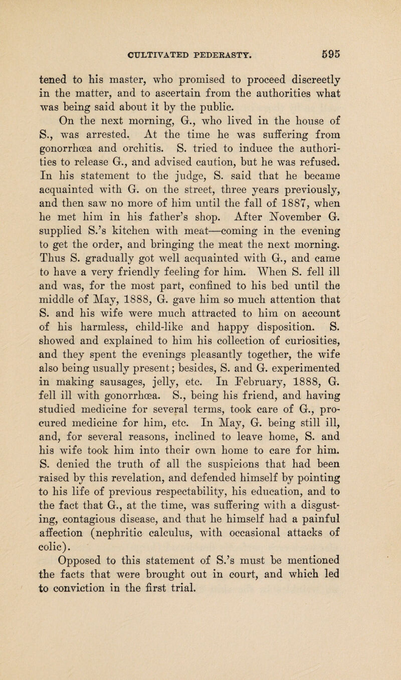 tened to his master, who promised to proceed discreetly in the matter, and to ascertain from the authorities what was being said about it by the public. On the next morning, G., who lived in the house of S., was arrested. At the time he was suffering from gonorrhoea and orchitis. S. tried to induce the authori¬ ties to release G., and advised caution, hut he was refused. In his statement to the judge, S. said that he became acquainted with G. on the street, three years previously, and then sawr no more of him until the fall of 1887, when he met him in his father’s shop. After November G. supplied S.’s kitchen with meat—-coming in the evening to get the order, and bringing the meat the next morning. Thus S. gradually got well acquainted with G., and came to have a very friendly feeling for him. When S. fell ill and was, for the most part, confined to his bed until the middle of May, 1888, G. gave him so much attention that S. and his wife were much attracted to him on account of his harmless, child-like and happy disposition. S. showed and explained to him his collection of curiosities, and they spent the evenings pleasantly together, the wife also being usually present; besides, S. and G. experimented in making sausages, jelly, etc. In February, 1888, G. fell ill with gonorrhoea. S., being his friend, and having studied medicine for several terms, took care of G., pro¬ cured medicine for him, etc. In May, G. being still ill, and, for several reasons, inclined to leave home, S. and his wife took him into their own home to care for him. S. denied the truth of all the suspicions that had been raised by this revelation, and defended himself by pointing to his life of previous respectability, his education, and to the fact that G., at the time, was suffering with a disgust¬ ing, contagious disease, and that he himself had a painful affection (nephritic calculus, with occasional attacks of colic). Opposed to this statement of S.’s must be mentioned the facts that were brought out in court, and which led to conviction in the first trial.