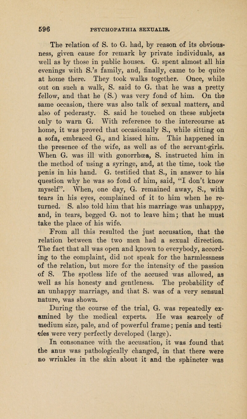The relation of S. to G. had, by reason of its obvious¬ ness, given cause for remark by private individuals, as well as by those in public houses. G. spent almost all his evenings with S.’s family, and, finally, came to be quite at home there. They took walks together. Once, while out on such a walk, S. said to G. that he was a pretty fellow, and that he (S.) was very fond of him. On the same occasion, there was also talk of sexual matters, and also of pederasty. S. said he touched on these subjects only to warn G. With reference to the intercourse at home, it was proved that occasionally S., while sitting on a sofa, embraced G,, and kissed him. This happened in the presence of the wife, as well as of the servant-girls. When G. was ill with gonorrhoea, S. instructed him in the method of using a syringe, and, at the time, took the penis in his hand. G. testified that S., in answer to his question why he was so fond of him, said, “I don’t know myself”. When, one day, G. remained away, S., with tears in his eyes, complained of it to him when he re¬ turned. S. also told him that his marriage was unhappy, and, in tears, begged G. not to leave him; that he must take the place of his wife. From all this resulted the just accusation, that the relation between the two men had a sexual direction. The fact that all was open and known to everybody, accord¬ ing to the complaint, did not speak for the harmlessness of the relation, but more for the intensity of the passion of S. The spotless life of the accused was allowed, as well as his honesty and gentleness. The probability of an unhappy marriage, and that S. wTas of a very sensual nature, was shown. During the course of the trial, G. was repeatedly ex¬ amined by the medical experts. He was scarcely of medium size, pale, and of powerful frame; penis and testf «ies were very perfectly developed (large). In consonance with the accusation, it was found that the anus was pathologically changed, in that there were no wrinkles in the skin about it and the sphincter was