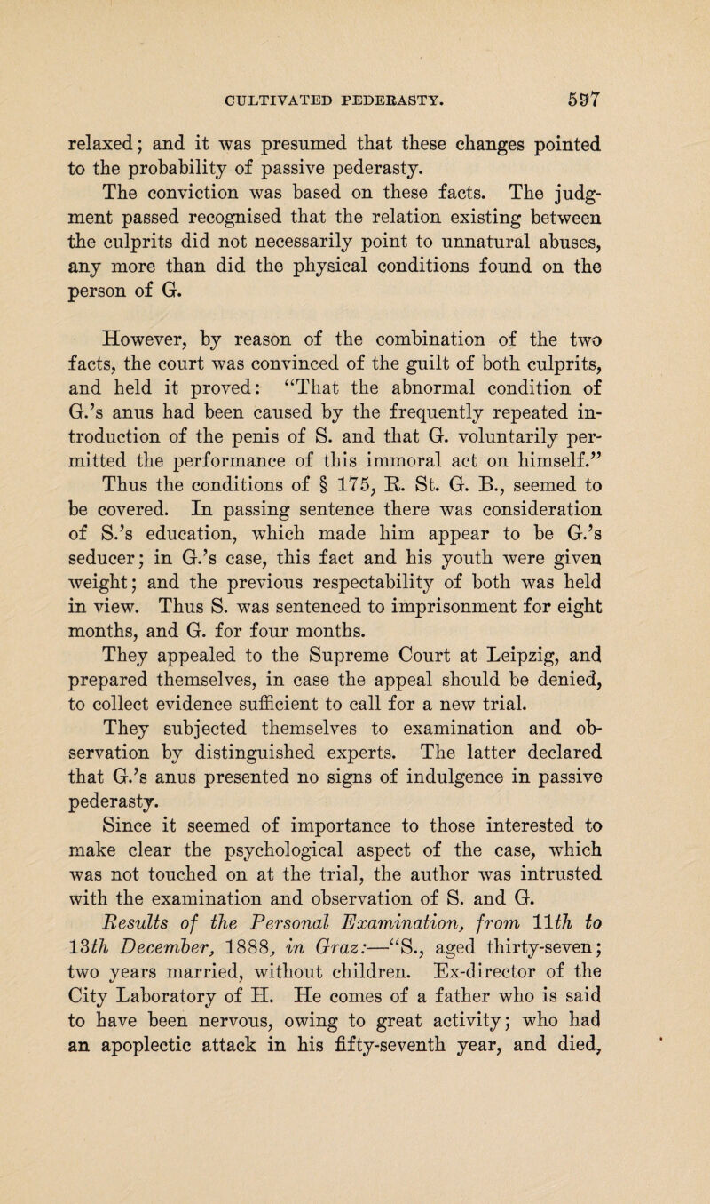 relaxed; and it was presumed that these changes pointed to the probability of passive pederasty. The conviction was based on these facts. The judg¬ ment passed recognised that the relation existing between the culprits did not necessarily point to unnatural abuses, any more than did the physical conditions found on the person of G. However, by reason of the combination of the two facts, the court was convinced of the guilt of both culprits, and held it proved: “That the abnormal condition of G.’s anus had been caused by the frequently repeated in¬ troduction of the penis of S. and that G. voluntarily per¬ mitted the performance of this immoral act on himself.” Thus the conditions of § 175, H. St. G. B., seemed to be covered. In passing sentence there was consideration of S.’s education, which made him appear to be G.’s seducer; in G.’s case, this fact and his youth were given weight; and the previous respectability of both was held in view. Thus S. was sentenced to imprisonment for eight months, and G. for four months. They appealed to the Supreme Court at Leipzig, and prepared themselves, in case the appeal should be denied, to collect evidence sufficient to call for a new trial. They subjected themselves to examination and ob¬ servation by distinguished experts. The latter declared that G.’s anus presented no signs of indulgence in passive pederasty. Since it seemed of importance to those interested to make clear the psychological aspect of the case, which was not touched on at the trial, the author was intrusted with the examination and observation of S. and G. Results of the Personal Examination, from 11th to 13th December, 1888, in Graz:—“S., aged thirty-seven; two years married, without children. Ex-director of the City Laboratory of H. He comes of a father who is said to have been nervous, owing to great activity; who had an apoplectic attack in his fifty-seventh year, and died,.