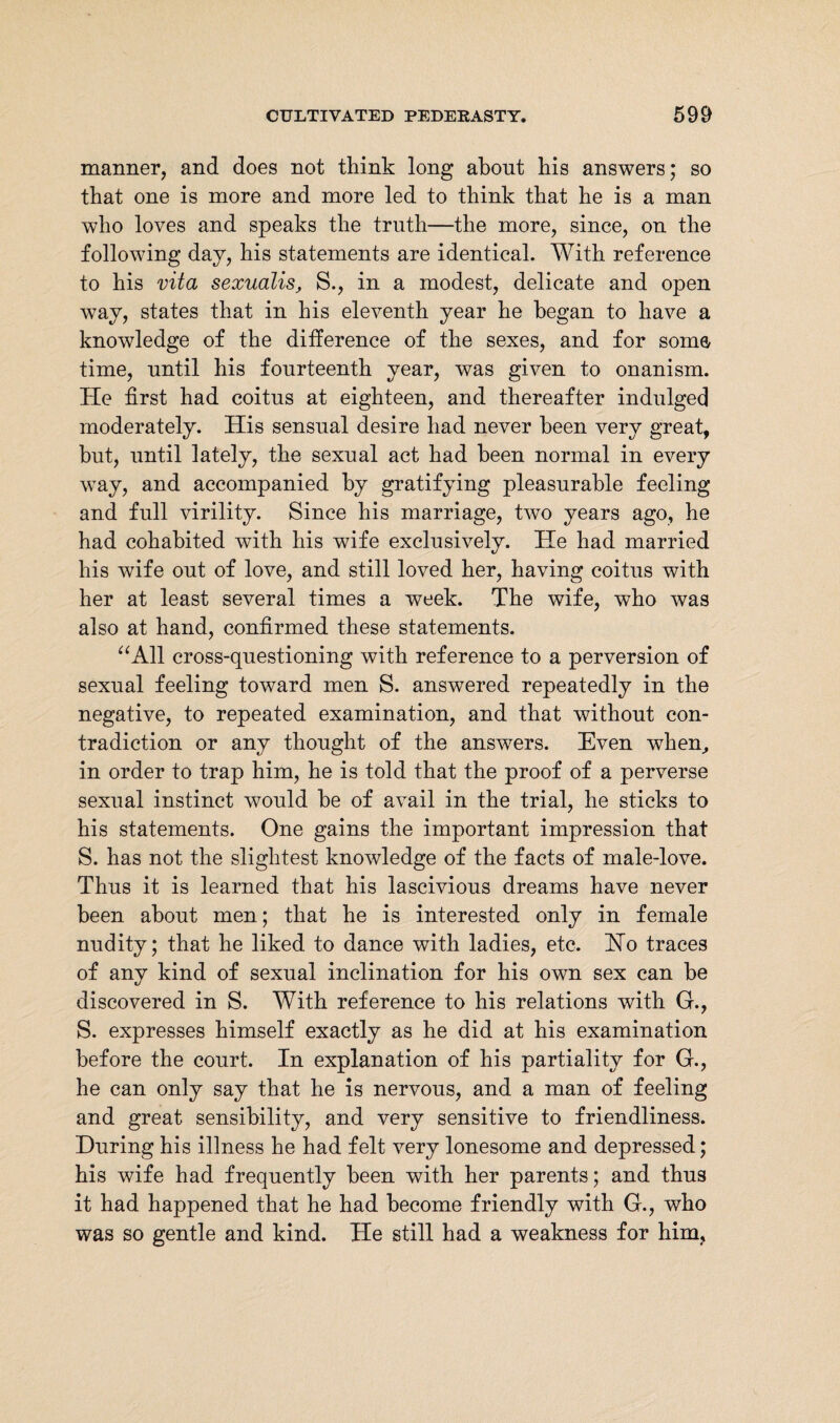 manner, and does not think long about his answers; so that one is more and more led to think that he is a man who loves and speaks the truth—the more, since, on the following day, his statements are identical. With reference to his vita sexualis, S., in a modest, delicate and open way, states that in his eleventh year he began to have a knowledge of the difference of the sexes, and for soma time, until his fourteenth year, was given to onanism. He first had coitus at eighteen, and thereafter indulged moderately. His sensual desire had never been very great, but, until lately, the sexual act had been normal in every way, and accompanied by gratifying pleasurable feeling and full virility. Since his marriage, two years ago, he had cohabited with his wife exclusively. He had married his wife out of love, and still loved her, having coitus with her at least several times a week. The wife, who was also at hand, confirmed these statements. “All cross-questioning with reference to a perversion of sexual feeling toward men S. answered repeatedly in the negative, to repeated examination, and that without con¬ tradiction or any thought of the answers. Even wThen, in order to trap him, he is told that the proof of a perverse sexual instinct would be of avail in the trial, he sticks to his statements. One gains the important impression that S. has not the slightest knowledge of the facts of male-love. Thus it is learned that his lascivious dreams have never been about men; that he is interested only in female nudity; that he liked to dance with ladies, etc. Ho traces of any kind of sexual inclination for his own sex can be discovered in S. With reference to his relations with G., S. expresses himself exactly as he did at his examination before the court. In explanation of his partiality for G., he can only say that he is nervous, and a man of feeling and great sensibility, and very sensitive to friendliness. During his illness he had felt very lonesome and depressed; his wife had frequently been with her parents; and thus it had happened that he had become friendly with G., who was so gentle and kind. He still had a weakness for him,
