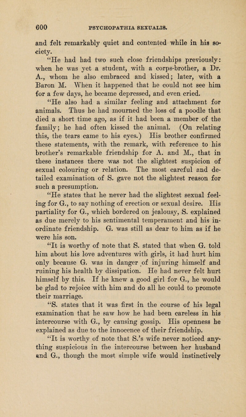 and felt remarkably quiet and contented while in his so¬ ciety. “He had had two such close friendships previously: when he was yet a student, with a corps-brother, a Dr. A., whom he also embraced and kissed; later, with a Baron M. When it happened that he could not see him for a few days, he became depressed, and even cried. “He also had a similar feeling and attachment for animals. Thus he had mourned the loss of a poodle that died a short time ago, as if it had been a member of the family; he had often kissed the animal. (On relating this, the tears came to his eyes.) His brother confirmed these statements, with the remark, with reference to his brother’s remarkable friendship for A. and M., that in these instances there was not the slightest suspicion of sexual colouring or relation. The most careful and de¬ tailed examination of S. gave not the slightest reason for such a presumption. “He states that he never had the slightest sexual feel¬ ing for G., to say nothing of erection or sexual desire. His partiality for G., which bordered on jealousy, S. explained as due merely to his sentimental temperament and his in¬ ordinate friendship. G. was still as dear to him as if he were his son. “It is worthy of note that S. stated that when G. told him about his love adventures with girls, it had hurt him only because G. was in danger of injuring himself and ruining his health by dissipation. He had never felt hurt himself by this. If he knew7 a good girl for G., he would be glad to rejoice with him and do all he could to promote their marriage. “S. states that it was first in the course of his legal examination that he saw how he had been careless in his intercourse with G., by causing gossip. His openness he explained as due to the innocence of their friendship. “It is worthy of note that S.’s wife never noticed any¬ thing suspicious in the intercourse between her husband and G., though the most simple wife would instinctively