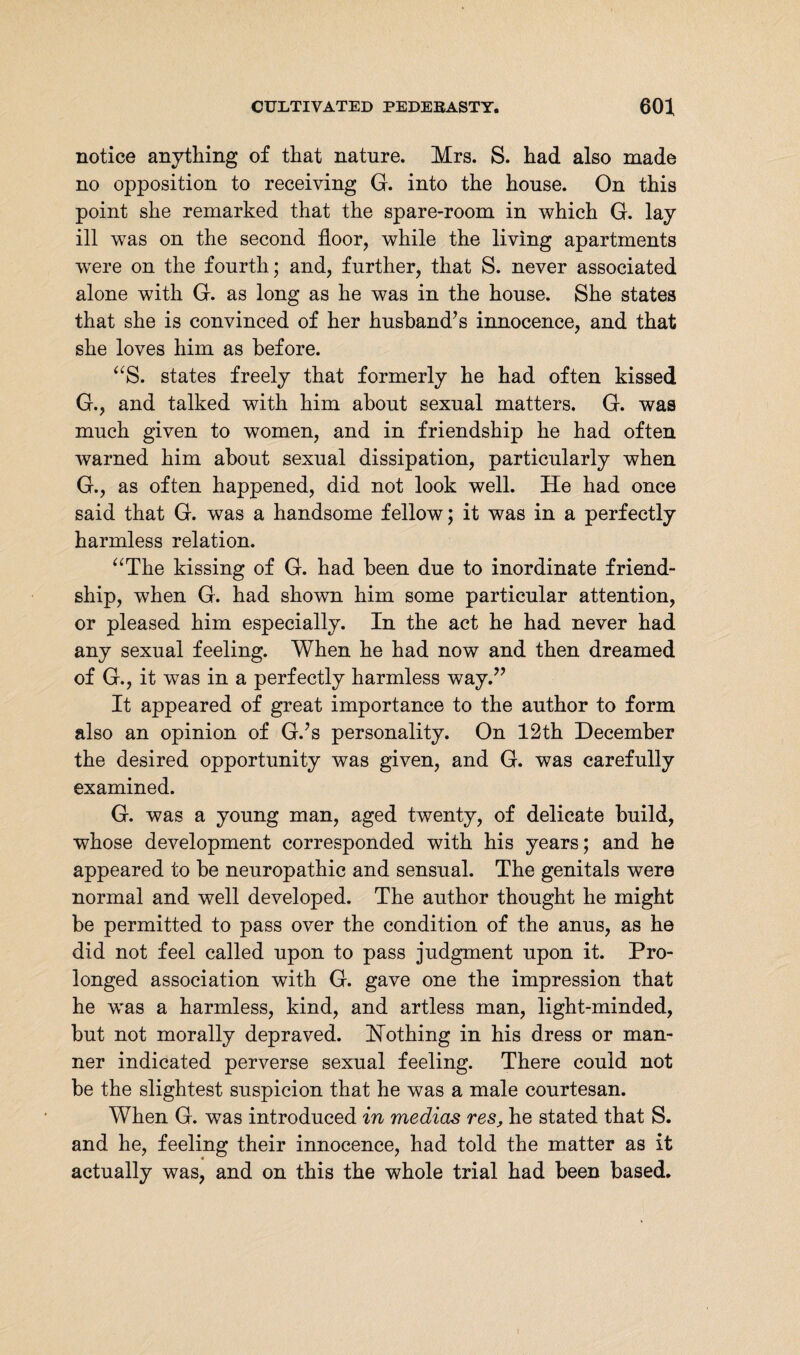 notice anything of that nature. Mrs. S. had also made no opposition to receiving G. into the house. On this point she remarked that the spare-room in which G. lay ill was on the second floor, while the living apartments were on the fourth; and, further, that S. never associated alone with G. as long as he was in the house. She states that she is convinced of her husband’s innocence, and that she loves him as before. “S. states freely that formerly he had often kissed G., and talked with him about sexual matters. G. was much given to women, and in friendship he had often warned him about sexual dissipation, particularly when G., as often happened, did not look well. He had once said that G. was a handsome fellow; it was in a perfectly harmless relation. “The kissing of G. had been due to inordinate friend¬ ship, when G. had shown him some particular attention, or pleased him especially. In the act he had never had any sexual feeling. When he had now and then dreamed of G., it was in a perfectly harmless way.” It appeared of great importance to the author to form also an opinion of G.’s personality. On 12th December the desired opportunity was given, and G. was carefully examined. G. was a young man, aged twenty, of delicate build, whose development corresponded with his years; and he appeared to be neuropathic and sensual. The genitals were normal and well developed. The author thought he might be permitted to pass over the condition of the anus, as he did not feel called upon to pass judgment upon it. Pro¬ longed association with G. gave one the impression that he was a harmless, kind, and artless man, light-minded, but not morally depraved. Nothing in his dress or man¬ ner indicated perverse sexual feeling. There could not be the slightest suspicion that he was a male courtesan. When G. was introduced in medias res, he stated that S. and he, feeling their innocence, had told the matter as it actually was, and on this the whole trial had been based.
