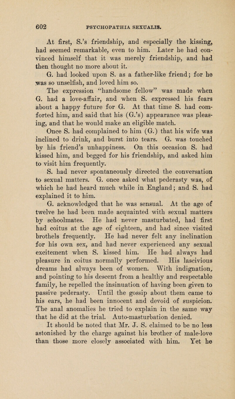 At first, S.’s friendship, and especially the kissing, had seemed remarkable, even to him. Later he had con¬ vinced himself that it was merely friendship, and had then thought no more about it. G. had looked upon S. as a father-like friend; for he ;was so unselfish, and loved him so. The expression “handsome fellow” was made when G. had a love-affair, and when S. expressed his fears about a happy future for G. At that time S. had com¬ forted him, and said that his (G.’s) appearance was pleas¬ ing, and that he would make an eligible match. Once S. had complained to him (G.) that his wife was inclined to drink, and burst into tears. G. was touched by his friend’s unhappiness. On this occasion S. had kissed him, and begged for his friendship, and asked him to visit him frequently. S. had never spontaneously directed the conversation to sexual matters. G. once asked what pederasty was, of which he had heard much while in England; and S. had explained it to him. G. acknowledged that he was sensual. At the age of twelve he had been made acquainted with sexual matters by schoolmates. He had never masturbated, had first had coitus at the age of eighteen, and had since visited brothels frequently. He had never felt any inclination for his own sex, and had never experienced any sexual excitement when S. kissed him. He had always had pleasure in coitus normally performed. His lascivious dreams had always been of women. With indignation, and pointing to his descent from a healthy and respectable family, he repelled the insinuation of having been given to passive pederasty. Hntil the gossip about them came to his ears, he had been innocent and devoid of suspicion. The anal anomalies he tried to explain in the same way that he did at the trial. Auto-masturbation denied. It should be noted that Mr. J. S. claimed to be no less astonished by the charge against his brother of male-love than those more closely associated with him. Yet he