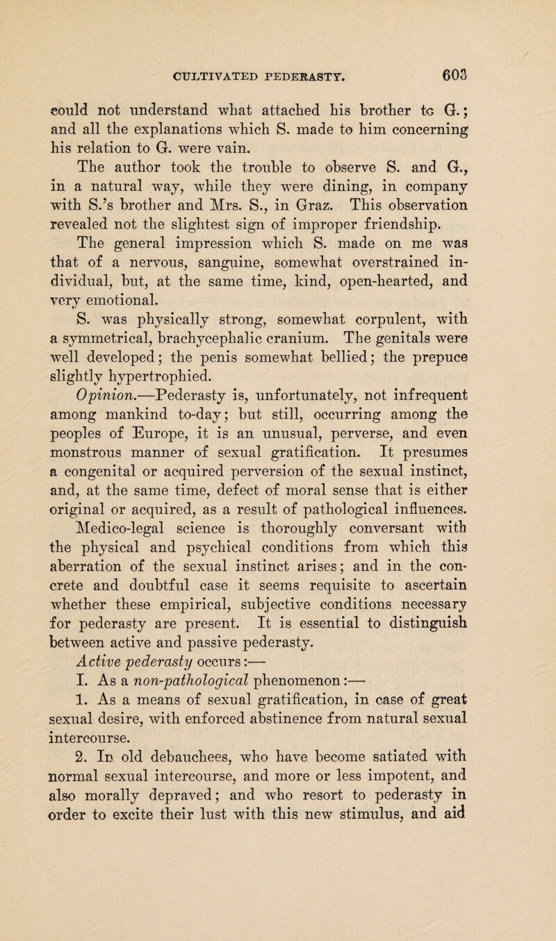 could not understand what attached his brother to G.; and all the explanations which S. made to him concerning his relation to G. were vain. The author took the trouble to observe S. and G., in a natural way, while they were dining, in company with S.’s brother and Mrs. S., in Graz. This observation revealed not the slightest sign of improper friendship. The general impression which S. made on me was that of a nervous, sanguine, somewhat overstrained in¬ dividual, but, at the same time, kind, open-hearted, and very emotional. S. was physically strong, somewhat corpulent, with a symmetrical, brachyceplialic cranium. The genitals were well developed; the penis somewhat bellied; the prepuce slightly hypertrophied. Opinion.—Pederasty is, unfortunately, not infrequent among mankind to-day; but still, occurring among the peoples of Europe, it is an unusual, perverse, and even monstrous manner of sexual gratification. It presumes a congenital or acquired perversion of the sexual instinct, and, at the same time, defect of moral sense that is either original or acquired, as a result of pathological influences. Medico-legal science is thoroughly conversant with the physical and psychical conditions from which this aberration of the sexual instinct arises; and in the com crete and doubtful case it seems requisite to ascertain whether these empirical, subjective conditions necessary for pederasty are present. It is essential to distinguish between active and passive pederasty. Active pederasty occurs:— I. As a non-pathological phenomenon:— 1. As a means of sexual gratification, in case of great sexual desire, with enforced abstinence from natural sexual intercourse. 2. In old debauchees, who have become satiated with normal sexual intercourse, and more or less impotent, and also morally depraved; and who resort to pederasty in order to excite their lust with this new stimulus, and aid