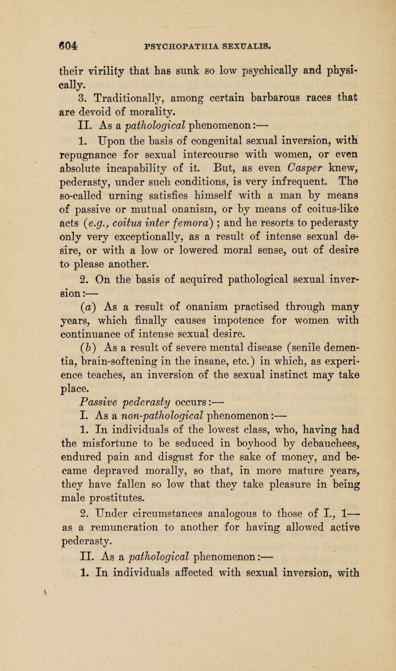 their virility that has sunk so low psychically and physi¬ cally. 3. Traditionally, among certain barbarous races that are devoid of morality. II. As a pathological phenomenon:— 1. Upon the basis of congenital sexual inversion, with repugnance for sexual intercourse with women, or even absolute incapability of it. But, as even Casper knew, pederasty, under such conditions, is very infrequent. The so-called urning satisfies himself with a man by means of passive or mutual onanism, or by means of coitus-like acts coitus inter femora) ; and he resorts to pederasty only very exceptionally, as a result of intense sexual de¬ sire, or with a low or lowered moral sense, out of desire to please another. 2. On the basis of acquired pathological sexual inver¬ sion :— (a) As a result of onanism practised through many years, which finally causes impotence for women with continuance of intense sexual desire. (b) As a result of severe mental disease (senile demen¬ tia, brain-softening in the insane, etc.) in which, as experi¬ ence teaches, an inversion of the sexual instinct may take place. Passive pederasty occurs:— I. As a non-pathological phenomenon:— 1. In individuals of the lowest class, who, having had the misfortune to be seduced in boyhood by debauchees, endured pain and disgust for the sake of money, and be¬ came depraved morally, so that, in more mature years, they have fallen so low that they take pleasure in being male prostitutes. 2. Under circumstances analogous to those of I., 1-— as a remuneration to another for having allowed active pederasty. II. As a pathological phenomenon:— 1. In individuals affected with sexual inversion, with