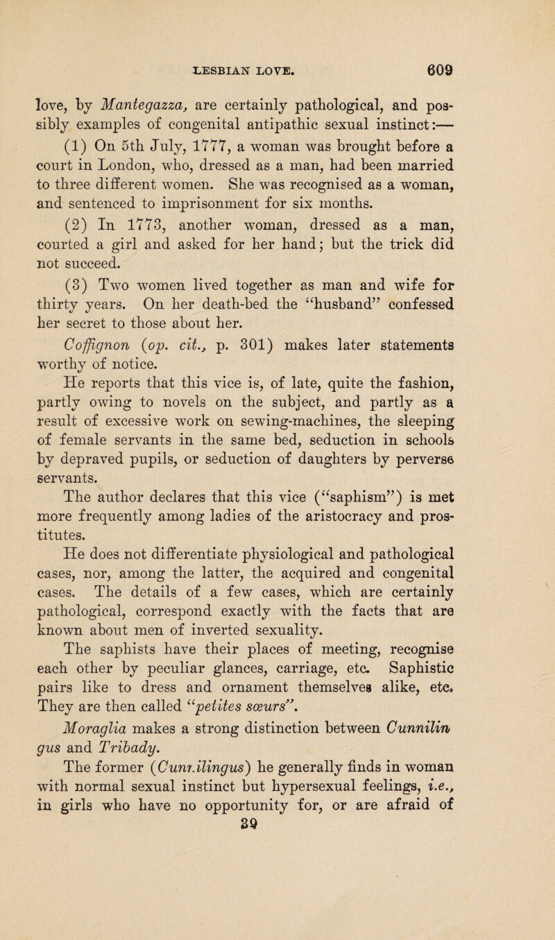 love, by Mantegazza, are certainly pathological, and pos¬ sibly examples of congenital antipathic sexual instinct:— (1) On 5th July, 1777, a woman was brought before a court in London, who, dressed as a man, had been married to three different women. She was recognised as a woman, and sentenced to imprisonment for six months. (2) In 1773, another woman, dressed as a man, courted a girl and asked for her hand; but the trick did not succeed. (3) Two women lived together as man and wife for thirty years. On her death-bed the “husband” confessed her secret to those about her. Cojfignon (op. cit., p. 301) makes later statements worthy of notice. He reports that this vice is, of late, quite the fashion, partly owing to novels on the subject, and partly as a result of excessive work on sewing-machines, the sleeping of female servants in the same bed, seduction in schools by depraved pupils, or seduction of daughters by perverse servants. The author declares that this vice (“saphism”) is met more frequently among ladies of the aristocracy and pros¬ titutes. He does not differentiate physiological and pathological cases, nor, among the latter, the acquired and congenital cases. The details of a few cases, which are certainly pathological, correspond exactly with the facts that are known about men of inverted sexuality. The saphists have their places of meeting, recognise each other by peculiar glances, carriage, etc. Saphistic pairs like to dress and ornament themselves alike, ete» They are then called “pelites soeurs Moraglia makes a strong distinction between Cunnilin gus and Tribady. The former (Cunr.ilingus) he generally finds in woman with normal sexual instinct but hypersexual feelings, i.e., in girls who have no opportunity for, or are afraid of 39