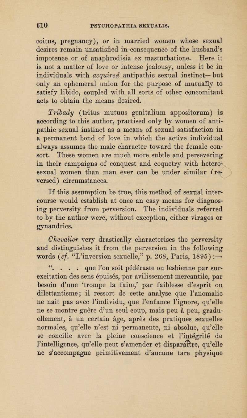 coitus, pregnancy), or in married women whose sexual desires remain unsatisfied in consequence of the husband’s impotence or of anaphrodisia ex masturbatione. Here it is not a matter of love or intense jealousy, unless it be in individuals with acquired antipathic sexual instinct— but only an ephemeral union for the purpose of mutually to satisfy libido, coupled with all sorts of other concomitant acts to obtain the means desired. Tribady (tritus mutuus genitalium appositorum) is according to this author, practised only by women of anti¬ pathic sexual instinct as a means of sexual satisfaction in a permanent bond of love in which the active individual always assumes the male character toward the female con¬ sort. These women are much more subtle and persevering in their campaigns of conquest and coquetry with hetero- sexual women than man ever can be under similar (re¬ versed) circumstances. If this assumption be true, this method of sexual inter¬ course would establish at once an easy means for diagnos¬ ing perversity from perversion. The individuals referred to by the author were, without exception, either viragos or gynandries. Chevalier very drastically characterises the perversity and distinguishes it from the perversion in the following words (c/. “I/inversion sexuelle,” p. 268, Paris, 1895) :—- . . . que 1’on soit pederaste ou lesbienne par sur- excitation des sens epuises, par avilissement mercantile, par besoin d’une ‘trompe la faim.,’ par faiblesse d’esprit ou dilettantisme; il ressort de cette analyse que l’anomalie ne nait pas avec 1’individu, que l’enfance l’ignore, qu’elle ne se montre guere d’un seul coup, mais peu ä peu, gradu- ellement, ä un certain äge, apres des pratiques sexuelles normales, qu’elle n’est ni permanente, ni absolue, qu’elle se concilie avec la pleine cou science et l’integrite de 1’intelligence, qu’elle peut s’amender et disparaftre, qu’elle ne s’accompagne primitivement d’aucune tare physique