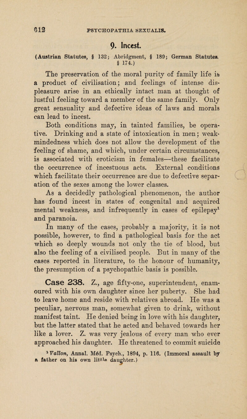 9. Incest. (Austrian Statutes, § 132; Abridgment, § 189; German Statutes, § 174.) The preservation of the moral purity of family life i& a product of civilisation; and feelings of intense dis¬ pleasure arise in an ethically intact man at thought of lustful feeling toward a member of the same family. Only great sensuality and defective ideas of laws and morals can lead to incest. Both conditions may, in tainted families, be opera¬ tive. Drinking and a state of intoxication in men; weak- mindedness which does not allow the development of the feeling of shame, and which, under certain circumstances, is associated with eroticism in females—these facilitate the occurrence of incestuous acts. External conditions which facilitate their occurrence are due to defective separ¬ ation of the sexes among the lower classes. As a decidedly pathological phenomenon, the author has found incest in states of congenital and acquired mental weakness, and infrequently in cases of epilepsy1 and paranoia. In many of the cases, probably a majority, it is not possible, however, to find a pathological basis for the act which so deeply wounds not only the tie of blood, but also the feeling of a civilised people. But in many of the cases reported in literature, to the honour of humanity, the presumption of a psychopathic basis is possible. Case 238. Z., age fifty-one, superintendent, enam¬ oured with his own daughter since her puberty. She had to leave home and reside with relatives abroad. He was a peculiar, nervous man, somewhat given to drink, without manifest taint. He denied being in love with his daughter, but the latter stated that he acted and behaved towards her like a lover. Z. was very jealous of every man who ever approached his daughter. He threatened to commit suicide ^Yallon, Annal. M6d. Psych., 1894, p. 116. (Immoral assault by a father on his own little daughter.)