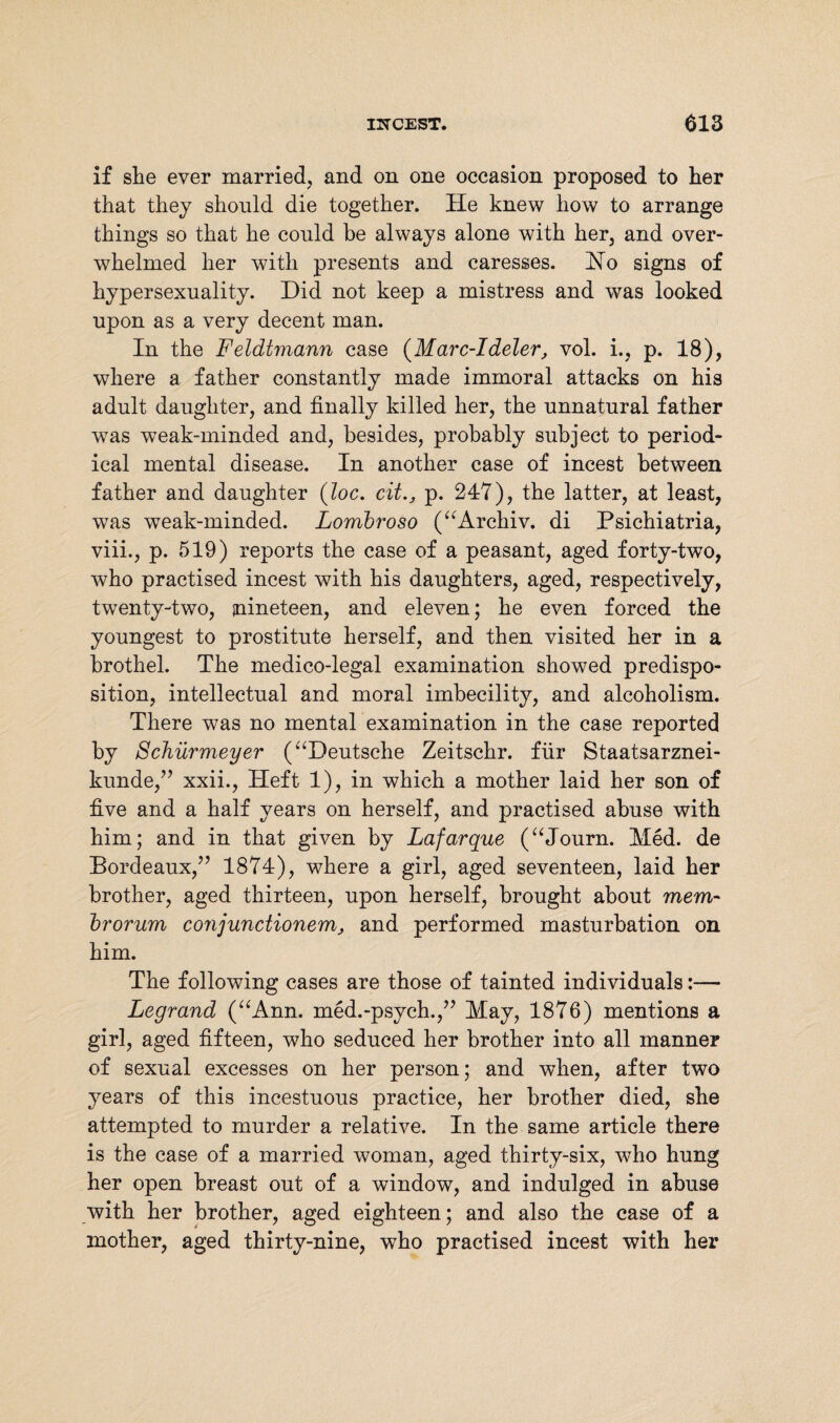 if she ever married, and on one occasion proposed to her that they should die together. He knew how to arrange things so that he could be always alone with her, and over¬ whelmed her with presents and caresses. jSTo signs of hypersexuality. Did not keep a mistress and was looked upon as a very decent man. In the Feldtmann case (Marc-Ideler, vol. i., p. 18), where a father constantly made immoral attacks on his adult daughter, and finally killed her, the unnatural father was weak-minded and, besides, probably subject to period¬ ical mental disease. In another case of incest between father and daughter (Joe. citp. 247), the latter, at least, was weak-minded. Lombroso (“Archiv, di Psichiatria, viii., p. 519) reports the case of a peasant, aged forty-two, who practised incest with his daughters, aged, respectively, twenty-two, nineteen, and eleven; he even forced the youngest to prostitute herself, and then visited her in a brothel. The medico-legal examination showed predispo¬ sition, intellectual and moral imbecility, and alcoholism. There was no mental examination in the case reported by Schürmeyer (“Deutsche Zeitschr. für Staatsarznei¬ kunde,” xxii., Heft 1), in which a mother laid her son of five and a half years on herself, and practised abuse with him; and in that given by Lafarque (“Journ. Med. de Bordeaux,” 1874), where a girl, aged seventeen, laid her brother, aged thirteen, upon herself, brought about mem- brorum conjunciionem, and performed masturbation on him. The following cases are those of tainted individuals:— Legrand (“Ann. med.-psych.,” May, 1876) mentions a girl, aged fifteen, who seduced her brother into all manner of sexual excesses on her person; and when, after two years of this incestuous practice, her brother died, she attempted to murder a relative. In the same article there is the case of a married woman, aged thirty-six, who hung her open breast out of a window, and indulged in abuse with her brother, aged eighteen; and also the case of a mother, aged thirty-nine, who practised incest with her