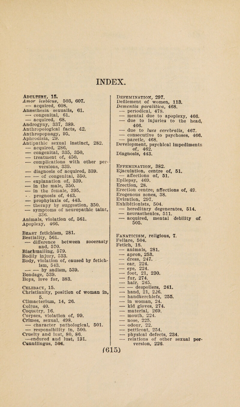 INDEX Adultery, 15. Amor lesbicus, 503, 607. ■— acquired, 608. Anaesthesia sexualis, 61. —- congenital, 61. — acquired, 68. Androgyny, 337, 389. Anthropological facts, 42. Anthropopnagy, 95. Aphrodisia, 29. Antipathic sexual instinct, 282. — acquired, 286. — congenital, 335, 350. — treatment of, 450. — complications with other per¬ versions, 339. — diagnosis of acquired, 339. -of congenital, 350. — explanation of, 339. — in the male, 350. -— in the female, 395. — . prognosis of, 443. — prophylaxis of, 443. — therapy by suggestion, 350. — symptoms of neuropathic taint, 336. Animals, violation of, 561. Apoplexy, 466. Beast fetichism, 281. Bestiality, 561. — difference between zooerasty and, 570. Blackmailing, 579. Bodily injury, 533. Body, violation of, caused by fetich¬ ism, 543. -by sadism, 539. Bondage, 539. Boys, love for, 383. Celibacy, 15. Christianity, position of woman in, 5. Climacterium, 14, 26. Coitus, 40. Coquetry, 16. Corpses, violation of, 99. Crimes, sexual, 498. — character pathological, 501. — responsibility in, 500. Cruelty and lust, 80, 86. -—endured and lust, 131. Cunnilingus, 504. Defemination, 297. Defilement of women, 113. Dementia paralitica, 468. — periodical, 478. — mental due to apoplexy, 466. — due to injuries to the head, 466. —• due to lues cerebralis, 467. — consecutive to psychoses, 466. — paretic, 468. Development, psychical impediments of, 462. Diagnosis, 443. Effemination, 382. Ejaculation, centre of, 51. — affections of, 51. Epilepsy, 469. Erection, 28. Erection centre, affections of, 49. Erogenous zones, 38. Eviration, 297. Exhibitionists, 504. — hereditary degenerates, 514. — neurasthenics, 511. — acquired, mental debility of. 505. Fanaticism, religious, 7. Fellare, 504. Fetich, 18. — animals, 281. — apron, 253. — dress, 247. — ear, 224. — eye, 224. —• foot, 21, 230. — fur, 274. —• hair, 245. -despoilers, 241. — hand, 21, 226. —• handkerchiefs, 255» —• in woman, 24. — kid gloves, 274. — material, 269. — mouth, 224. — nose, 225. — odour, 22. — petticoat, 254. — physical defects, 234. — relations of other sexual per¬ version, 226,