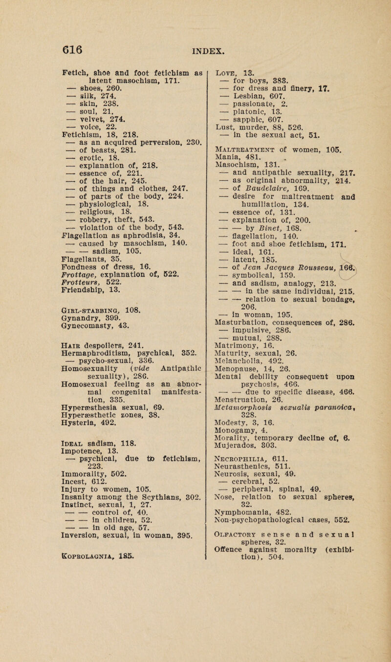 Fetich, shoe and foot fetichism as latent masochism, 171. — shoes, 260. — silk, 274. — skin, 238. — soul, 21. — velvet, 274. — voice, 22. Fetichism, 18, 218. — as an acquired perversion, 230. —• of beasts, 281. — erotic, 18. — explanation of, 218. — essence of, 221. —• of the hair, 245. — of things and clothes, 247. — of parts of the body, 224. — physiological, 18. — religious, 18. — robbery, theft, 543. — violation of the body, 543. Flagellation as aphrodisia, 34. —• caused by masochism, 140. -sadism, 105. Flagellants, 35. Fondness of dress, 16. Frottage, explanation of, 522. Frotteurs, 522. Friendship, 13. Girl-stabbing, 108. Gynandry, 399. Gynecomasty, 43. Hair despoilers, 241. Hermaphroditism, psychical, 352. — psycho-sexual, 336. Homosexuality (vide Antipathic sexuality), 286. Homosexual feeling as an abnor¬ mal congenital manifesta¬ tion, 335. Hyperresthesia sexual, 69. Hyperjesthetic zones, 38. Hysteria, 492. Ideal sadism, 118. Impotence, 13. —■ psychical, due tin fetichism, 223. Immorality, 502. Incest, 612. Injury to women, 105. Insanity among the Scythians, 302. Instinct, sexual, 1, 27. -control of, 40. -in children, 52. -in old age, 57. Inversion, sexual, in woman, 395. Koprolagnia, 185. Love, 13. — for boys, 383. — for dress and finery, 17. — Lesbian, 607. — passionate, 2. — platonic, 13. — sapphic, 607. Lust, murder, 88, 526. — in the sexual act, 51. Maltreatment of women, 105. Mania, 481. Masochism, 131. — and antipathic sexuality, 217. — as original abnormality, 214. — of Baudelaire, 169. —• desire for maltreatment and humiliation, 134. — essence of, 131. — explanation of, 200. -by Binet, 168. —- flagellation, 140. — foot and shoe fetichism, 171. — ideal, 161. — latent, 185. — of Jean Jacques Rousseau, ^166. — symbolical, 159. — and sadism, analogy, 213. -'in the same individual, 215. —• — relation to sexual bondage, 206. — in woman, 195. Masturbation, consequences of, 286. — impulsive, 286. — mutual, 288. Matrimony, 16. Maturity, sexual, 26. Melancholia, 492. Menopause, 14, 26. Mental debility consequent upon psychosis, 466. —• — due to specific disease, 466. Menstruation, 26. Metamorphosis sexualis paranoica, 328. Modesty. 3, 16. Monogamy, 4. Morality, temporary decline of, 6. Mujerados. 803. Necrophilia, 611. Neurasthenics, 511. Neurosis, sexual, 49. — cerebral, 52. — peripheral, spinal, 49. Nose, relation to sexual spheres, 32. Nymphomania, 482. Non-psychopathological cases, 552. Olfactory sense and sexual spheres, 32. Offence against morality (exhibi¬ tion), 504.