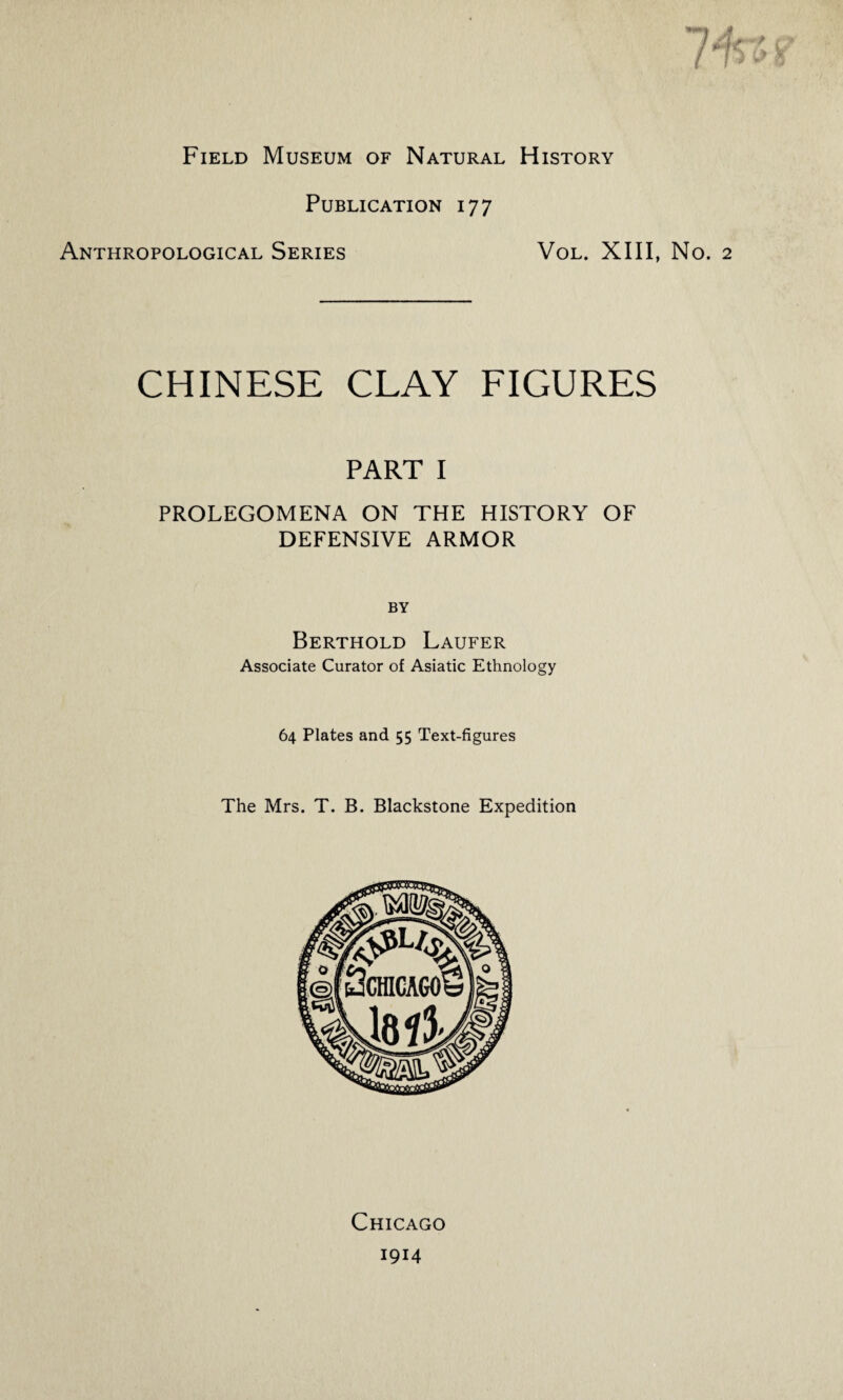 Field Museum of Natural History Publication 177 Anthropological Series Vol. XIII, No. CHINESE CLAY FIGURES PART I PROLEGOMENA ON THE HISTORY OF DEFENSIVE ARMOR BY Berthold Laufer Associate Curator of Asiatic Ethnology 64 Plates and 55 Text-figures The Mrs. T. B. Blackstone Expedition Chicago 1914