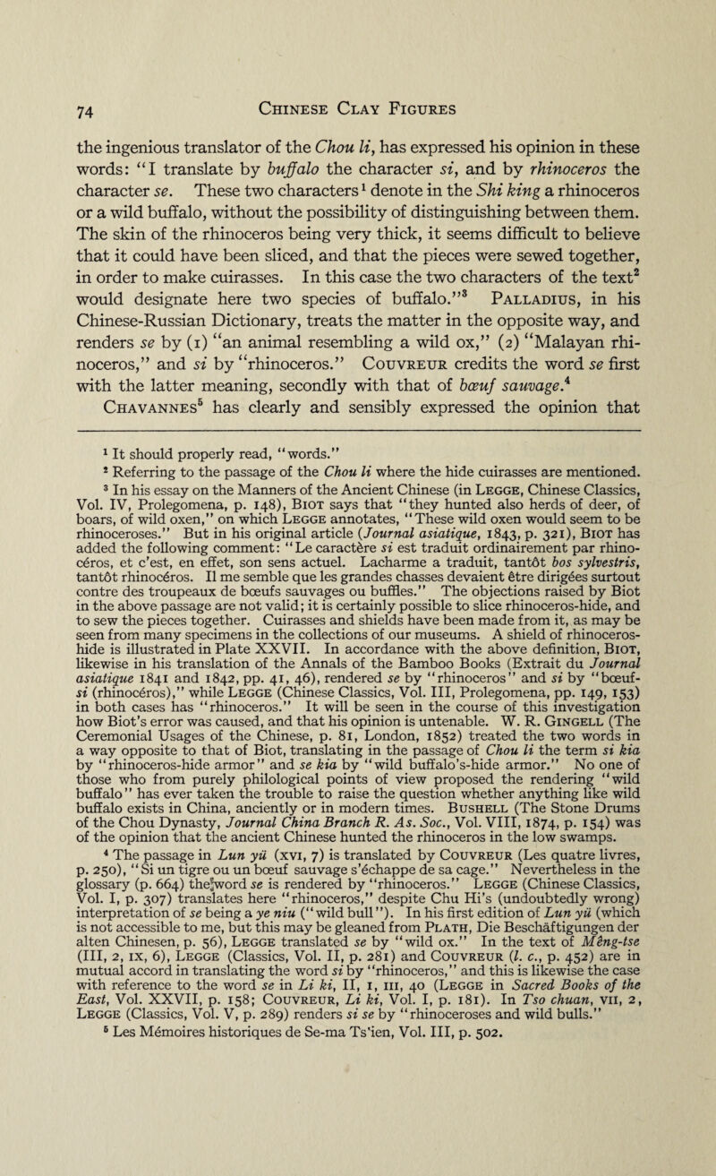 the ingenious translator of the Chou li, has expressed his opinion in these words: “I translate by buffalo the character si, and by rhinoceros the character se. These two characters1 denote in the Shi king a rhinoceros or a wild buffalo, without the possibility of distinguishing between them. The skin of the rhinoceros being very thick, it seems difficult to believe that it could have been sliced, and that the pieces were sewed together, in order to make cuirasses. In this case the two characters of the text2 would designate here two species of buffalo.”3 Palladius, in his Chinese-Russian Dictionary, treats the matter in the opposite way, and renders se by (i) “an animal resembling a wild ox,” (2) “Malayan rhi¬ noceros,” and si by “rhinoceros.” Couvreur credits the word se first with the latter meaning, secondly with that of bceuf sauvage.4 Chavannes5 6 has clearly and sensibly expressed the opinion that 1 It should properly read, “words.” 2 Referring to the passage of the Chou li where the hide cuirasses are mentioned. 3 In his essay on the Manners of the Ancient Chinese (in Legge, Chinese Classics, Vol. IV, Prolegomena, p. 148), Biot says that “they hunted also herds of deer, of boars, of wild oxen,” on which Legge annotates, “These wild oxen would seem to be rhinoceroses.” But in his original article (Journal asiatique, 1843, p. 321), Biot has added the following comment: “Le caract&re si est traduit ordinairement par rhino¬ ceros, et c’est, en effet, son sens actuel. Lacharme a traduit, tantdt bos sylvestris, tantot rhinoceros. II me semble que les grandes chasses devaient &tre dirigees surtout contre des troupeaux de boeufs sauvages ou buffles.” The objections raised by Biot in the above passage are not valid; it is certainly possible to slice rhinoceros-hide, and to sew the pieces together. Cuirasses and shields have been made from it, as may be seen from many specimens in the collections of our museums. A shield of rhinoceros- hide is illustrated in Plate XXVII. In accordance with the above definition, Biot, likewise in his translation of the Annals of the Bamboo Books (Extrait du Journal asiatique 1841 and 1842, pp. 41, 46), rendered se by “rhinoceros” and si by “ bceuf - si (rhinoceros),” while Legge (Chinese Classics, Vol. Ill, Prolegomena, pp. 149, 153) in both cases has “rhinoceros.” It will be seen in the course of this investigation how Biot’s error was caused, and that his opinion is untenable. W. R. Gingell (The Ceremonial Usages of the Chinese, p. 81, London, 1852) treated the two words in a way opposite to that of Biot, translating in the passage of Chou li the term si kia by “rhinoceros-hide armor” and se kia by “wild buffalo’s-hide armor.” No one of those who from purely philological points of view proposed the rendering “wild buffalo” has ever taken the trouble to raise the question whether anything like wild buffalo exists in China, anciently or in modern times. Bushell (The Stone Drums of the Chou Dynasty, Journal China Branch R. ^45. Soc., Vol. VIII, 1874, P* J54) was of the opinion that the ancient Chinese hunted the rhinoceros in the low swamps. 4 The passage in Lun yii (xvi, 7) is translated by Couvreur (Les quatre livres, p. 250), “ Si un tigre ou un bceuf sauvage s’6chappe de sa cage.” Nevertheless in the glossary (p. 664) the-word se is rendered by “rhinoceros.” Legge (Chinese Classics, Vol. I, p. 307) translates here “rhinoceros,” despite Chu Hi’s (undoubtedly wrong) interpretation of se being a ye niu (“wild bull ”). In his first edition of Lun yii (which is not accessible to me, but this may be gleaned from Plath, Die Beschaftigungen der alten Chinesen, p. 56), Legge translated se by “wild ox.” In the text of Mtng-tse (III, 2, ix, 6), Legge (Classics, Vol. II, p. 281) and Couvreur (l. c., p. 452) are in mutual accord in translating the word si by “rhinoceros,” and this is likewise the case with reference to the word se in Li ki, II, 1, 111, 40 (Legge in Sacred Books of the East, Vol. XXVII, p. 158; Couvreur, Li ki, Vol. I, p. 181). In Tso chuan, vii, 2, Legge (Classics, Vol. V, p. 289) renders si se by “rhinoceroses and wild bulls.” 6 Les Memoires historiques de Se-ma Ts'ien, Vol. Ill, p. 502.