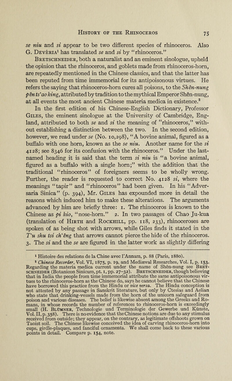 se niu and si appear to be two different species of rhinoceros. Also G. Deveria1 has translated se and si by “rhinoceros.” Bretschneider, both a naturalist and an eminent sinologue, upheld the opinion that the rhinoceros, and goblets made from rhinoceros-horn, are repeatedly mentioned in the Chinese classics, and that the latter has been reputed from time immemorial for its antipoisonous virtues. He refers the saying that rhinoceros-horn cures all poisons, to the Shen-nung pen ts'ao king, attributed by tradition to the mythical Emperor Sh&n-nung, at all events the most ancient Chinese materia medica in existence.2 In the first edition of his Chinese-English Dictionary, Professor Giles, the eminent sinologue at the University of Cambridge, Eng¬ land, attributed to both se and si the meaning of urhinoceros,’’ with¬ out establishing a distinction between the two. In the second edition, however, we read under se (No. 10,298), “A bovine animal, figured as a buffalo with one horn, known as the se niu. Another name for the si 4128; see 8346 for its confusion with the rhinoceros.” Under the last- named heading it is said that the term si niu is “a bovine animal, figured as a buffalo with a single horn;” with the addition that the traditional “rhinoceros” of foreigners seems to be wholly wrong. Further, the reader is requested to correct No. 4128 si, where the meanings “tapir” and “rhinoceros” had been given. In his “Adver¬ saria Sinica” (p. 394), Mr. Giles has expounded more in detail the reasons which induced him to make these alterations. The arguments advanced by him are briefly three: 1. The rhinoceros is known to the Chinese as pi kio, “nose-horn.” 2. In two passages of Chao Ju-kua (translation of Hirth and Rockhill, pp. 118, 233), rhinoceroses are spoken of as being shot with arrows, while Giles finds it stated in the T'u shu tsi ch'eng that arrows cannot pierce the hide of the rhinoceros. 3. The si and the se are figured in the latter work as slightly differing 1 Histoire des relations de la Chine avec l’Annam, p. 88 (Paris, 1880). 2 Chinese Recorder, Vol. VI, 1875, p. 19, and Mediaeval Researches, Vol. I, p. 153. Regarding the materia medica current under the name of SMn-nung see Bret¬ schneider (Botanicon Sinicum, pt. 1, pp. 27-32). Bretschneider, though believing that in India the people from time immemorial attribute the same antipoisonous vir¬ tues to the rhinoceros-horn as the Chinese do, says he cannot believe that the Chinese have borrowed this practice from the Hindu or vice versa. The Hindu conception is not attested by any passage in Sanskrit literature, but only by Ctesias and Aelian who state that drinking-vessels made from the horn of the unicorn safeguard from poison and various diseases. The belief is likewise absent among the Greeks and Ro¬ mans, in whose records the number of references to rhinoceros-horn is exceedingly small (H. Blumner, Technologie und Terminologie der Gewerbe und Kunste, Vol. II, p. 358). There is no evidence that the Chinese notions are due to any stimulus received from outside; they appear, on the contrary, as legitimate offshoots grown on Taoist soil. The Chinese likewise conceived the idea of carving rhinoceros-horn into cups, girdle-plaques, and fanciful ornaments. We shall come back to these various points in detail. Compare p. 154, note.