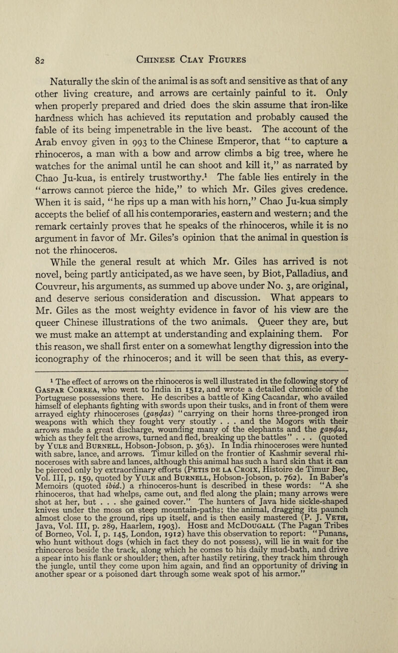 Naturally the skin of the animal is as soft and sensitive as that of any other living creature, and arrows are certainly painful to it. Only when properly prepared and dried does the skin assume that iron-like hardness which has achieved its reputation and probably caused the fable of its being impenetrable in the live beast. The account of the Arab envoy given in 993 to the Chinese Emperor, that “to capture a rhinoceros, a man with a bow and arrow climbs a big tree, where he watches for the animal until he can shoot and kill it,” as narrated by Chao Ju-kua, is entirely trustworthy.1 The fable lies entirely in the “arrows cannot pierce the hide,” to which Mr. Giles gives credence. When it is said, “he rips up a man with his horn,” Chao Ju-kua simply accepts the belief of all his contemporaries, eastern and western; and the remark certainly proves that he speaks of the rhinoceros, while it is no argument in favor of Mr. Giles’s opinion that the animal in question is not the rhinoceros. While the general result at which Mr. Giles has arrived is not novel, being partly anticipated, as we have seen, by Biot, Palladius, and Couvreur, his arguments, as summed up above under No. 3, are original, and deserve serious consideration and discussion. What appears to Mr. Giles as the most weighty evidence in favor of his view are the queer Chinese illustrations of the two animals. Queer they are, but we must make an attempt at understanding and explaining them. For this reason, we shall first enter on a somewhat lengthy digression into the iconography of the rhinoceros; and it will be seen that this, as every- 1 The effect of arrows on the rhinoceros is well illustrated in the following story of Gaspar Correa, who went to India in 1512, and wrote a detailed chronicle of the Portuguese possessions there. He describes a battle of King Cacandar, who availed himself of elephants fighting with swords upon their tusks, and in front of them were arrayed eighty rhinoceroses (gan$as) “carrying on their horns three-pronged iron weapons with which they fought very stoutly . . . and the Mogors with their arrows made a great discharge, wounding many of the elephants and the gandas, which as they felt the arrows, turned and fled, breaking up the battles” . . . (quoted by Yule and Burnell, Hobson-Jobson, p. 363). In India rhinoceroses were hunted with sabre, lance, and arrows. Timur killed on the frontier of Kashmir several rhi¬ noceroses with sabre and lances, although this animal has such a hard skin that it can be pierced only by extraordinary efforts (Petis de la Croix, Histoire de Timur Bee, Vol. Ill, p. 159, quoted by Yule and Burnell, Hobson-Jobson, p. 762). In Baber’s Memoirs (quoted ibid.) a rhinoceros-hunt is described in these words: “A she rhinoceros, that had whelps, came out, and fled along the plain; many arrows were shot at her, but . . . she gained cover.” The hunters of Java hide sickle-shaped knives under the moss on steep mountain-paths; the animal, dragging its paunch almost close to the ground, rips up itself, and is then easily mastered (P. J. Veth, Java, Vol. Ill, p. 289, Haarlem, 1903). Hose and McDougall (The Pagan Tribes of Borneo, Vol. I, p. 145, London, 1912) have this observation to report: “Punans, who hunt without dogs (which in fact they do not possess), will lie in wait for the rhinoceros beside the track, along which he comes to his daily mud-bath, and drive a spear into his flank or shoulder; then, after hastily retiring, they track him through the jungle, until they come upon him again, and find an opportunity of driving in another spear or a poisoned dart through some weak spot of his armor.”
