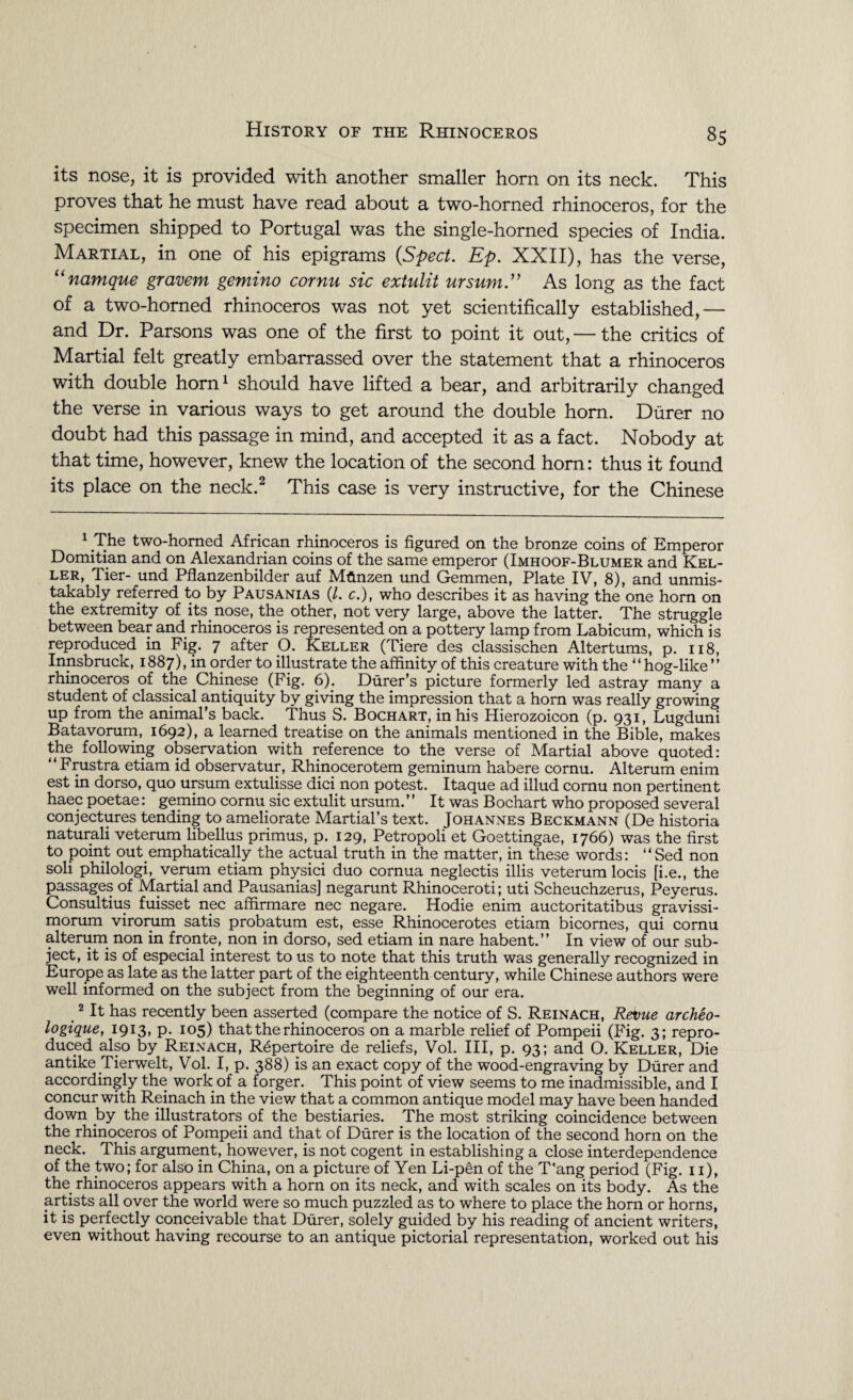 its nose, it is provided with another smaller horn on its neck. This proves that he must have read about a two-horned rhinoceros, for the specimen shipped to Portugal was the single-horned species of India. Martial, in one of his epigrams {Sped. Ep. XXII), has the verse, “namque gravem gemino cornu sic extulit ursum.1' As long as the fact of a two-horned rhinoceros was not yet scientifically established,— and Dr. Parsons was one of the first to point it out, — the critics of Martial felt greatly embarrassed over the statement that a rhinoceros with double horn1 should have lifted a bear, and arbitrarily changed the verse in various ways to get around the double horn. Durer no doubt had this passage in mind, and accepted it as a fact. Nobody at that time, however, knew the location of the second horn: thus it found its place on the neck.2 This case is very instructive, for the Chinese 1 The two-horned African rhinoceros is figured on the bronze coins of Emperor Domitian and on Alexandrian coins of the same emperor (Imhoof-Blumer and Kel¬ ler, Tier- und Pflanzenbilder auf Mflnzen und Gemmen, Plate IV, 8), and unmis¬ takably referred to by Pausanias (/. c.), who describes it as having the one horn on the extremity of its. nose, the other, not very large, above the latter. The struggle between bear and rhinoceros is represented on a pottery lamp from Labicum, which is reproduced in Fig. 7 after O. Keller (Tiere des classischen Altertums, p. 118, Innsbruck, 1887), in order to illustrate the affinity of this creature with the “hog-like” rhinoceros of the Chinese (Fig. 6). Durer’s picture formerly led astray many a student of classical antiquity by giving the impression that a horn was really growing up from the animal’s back. Thus S. Bochart, in his Hierozoicon (p. 931, Lugduni Batavorum, 1692), a learned treatise on the animals mentioned in the Bible, makes the following observation with reference to the verse of Martial above quoted: “Frustra etiam id observatur, Rhinocerotem geminum habere cornu. Alterum enim est in dorso, quo ursum extulisse dici non potest. Itaque ad illud cornu non pertinent haec poetae: gemino cornu sic extulit ursum.” It was Bochart who proposed several conjectures tending to ameliorate Martial’s text. Johannes Beckmann (De historia naturali veterum libellus primus, p. 129, Petropoli et Goettingae, 1766) was the first to point out.emphatically the actual truth in the matter, in these words: “Sed non soli philologi, verum etiam physici duo cornua neglectis illis veterum locis [i.e., the passages of Martial and Pausanias] negarunt Rhinoceroti; uti Scheuchzerus, Peyerus. Consultius fuisset nee affirmare nec negare. Hodie enim auctoritatibus gravissi- morum virorum satis probatum est, esse Rhinocerotes etiam bicornes, qui cornu alterum non in fronte, non in dorso, sed etiam in nare habent.” In view of our sub¬ ject, it is of especial interest to us to note that this truth was generally recognized in Europe as late as the latter part of the eighteenth century, while Chinese authors were well informed on the subject from the beginning of our era. 2 It has recently been asserted (compare the notice of S. Reinach, Revue archeo- logique, 1913, p. 105) that the rhinoceros on a marble relief of Pompeii (Fig. 3; repro¬ duced also by Reinach, Repertoire de reliefs, Vol. Ill, p. 93; and O. Keller, Die antike .Tierwelt, Vol. I, p. 388) is an exact copy of the wood-engraving by Durer and accordingly the work of a forger. This point of view seems to me inadmissible, and I concur with Reinach in the view that a common antique model may have been handed down by the illustrators of the bestiaries. The most striking coincidence between the rhinoceros of Pompeii and that of Durer is the location of the second horn on the neck. This argument, however, is not cogent in establishing a close interdependence of the two; for also in China, on a picture of Yen Li-pen of the T'ang period (Fig. 11), the rhinoceros appears with a horn on its neck, and with scales on its body. As the artists all over the world were so much puzzled as to where to place the horn or horns, it is perfectly conceivable that Durer, solely guided by his reading of ancient writers, even without having recourse to an antique pictorial representation, worked out his